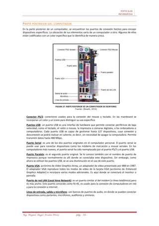 TEXTO GUÍA
INFORMÁTICA
Mg. Miguel Ángel Avalos Pérez pág. - 16 -
PARTE POSTERIOR DEL COMPUTADOR.
En la parte posterior de un computador, se encuentran los puertos de conexión hechos para encajar
dispositivos específicos. La ubicación de sus elementos varía de un computador a otro. Algunos de ellos
están codificados con un color específico que lo identifica de manera única.
FIGURA 27. PARTE POSTERIOR DE UN COMPUTADOR DE ESCRITORIO.
Fuente: (Boselli, 2010)
Conector PS/2: conectores usados para la conexión del mouse y teclado. En las mainboard se
incorporan un color y un icono para distinguir su uso específico.
Puertos USB: un puerto USB es una interfaz de hardware que permite conectar periféricos de baja
velocidad, como el teclado, el ratón o mouse, la impresora o cámaras digitales, a los ordenadores o
computadoras. Cada puerto USB es capaz de gestionar hasta 127 dispositivos, cuya conexión y
desconexión se podrá realizar en caliente, es decir, sin necesidad de apagar la computadora. Permite
transmitir datos hasta 480 Mbps.
Puerto Serial: es uno de los dos puertos originales en el computador personal. El puerto serial se
puede usar para conectar dispositivos como los módems de marcación y mouse seriales. En los
computadores más nuevos, el puerto serial ha sido reemplazado por el puerto PS/2 y el puerto USB.
Puerto Paralelo: es el segundo puerto original. Se lo conoce también con el nombre de puerto de
impresora porque normalmente es allí donde se conectaba este dispositivo. Sin embargo, como
ahora se utilizan los puertos USB, se ve una disminución en el uso de este puerto.
Puerto VGA: acrónimo de Video Graphics Array, un adaptador de vídeo presentado por IBM en 1987.
El adaptador VGA reproduce todos los modos de vídeo de la tarjeta EGA (acrónimo de Enhanced
Graphics Adapter) e incorpora varios modos adicionales. Es aquí donde se conectará el monitor o
pantalla.
Puerto de red LAN (Local Area Network): es un puerto similar al del módem (o línea telefónica) pero
es más ancho. Este puerto conocido como RJ-45, es usado para la conexión de computadores en red
y para la conexión a internet.
Línea de entrada, salida y micrófono: son bancos de puertos de audio, en donde se pueden conectar
dispositivos como parlantes, micrófonos, audífonos y similares.
 