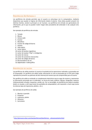 TEXTO GUÍA
INFORMÁTICA
Mg. Miguel Ángel Avalos Pérez pág. - 17 -
PERIFÉRICOS DE ENTRADA.1
Los periféricos de entrada permiten que el usuario se comunique con la computadora, mediante
dispositivos que ayudan al ingreso de información desde el exterior. Estos datos pueden provenir de
distintas fuentes, siendo la principal un ser humano. Los periféricos de entrada son generadores de
información, por lo que no pueden recibir ningún dato procedente del ordenador ni de cualquier otro
periférico.
Son ejemplos de periféricos de entrada:
1. Teclado
2. Mouse
3. Cámara web
4. Escáner
5. Micrófono
6. Escáner de código de barras
7. Joystick
8. Lápiz óptico
9. Lector óptico
10. Lector de bandas magnéticas
11. Lector de tarjetas “Chip” o inteligentes
12. Lector de marcas
13. Lector de caracteres manuscritos
14. Lector de códigos de barras
15. Reconocedores de voz
16. Digitalizador o tabla gráfica
PERIFÉRICOS DE SALIDA.
Los periféricos de salida muestran al usuario el resultado de las operaciones realizadas o procesadas por
el computador. Un periférico de salida recibe información la cual es procesada por el CPU para luego
reproducirla (convertir sus patrones de bits internos) de manera que sea comprensible para el usuario.
Por periférico de salida se entiende un complemento electrónico que es capaz de mostrar y representar
la información procesada por el ordenador, en forma de texto, gráficos, dibujos, fotografías, espacios
tridimensionales virtuales, esquemas, sonido, etc. Por su tecnología, los periféricos de salida se pueden
dividir en visuales o soft copy (como las pantallas de computadora) y de impresión o hard copy (como
los diversos tipos de impresoras, plotters , etc.).
Son ejemplos de periféricos de salida:
1. Monitor o pantalla
2. Proyector
3. Impresora, plotter
4. Altavoces
5. Auriculares
1
http://gimnasio-altair.com/exe/perifericos2/perifericos__almacenamiento.html
 