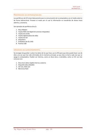 TEXTO GUÍA
INFORMÁTICA
Mg. Miguel Ángel Avalos Pérez pág. - 18 -
PERIFÉRICOS DE ENTRADA/SALIDA.
Los periféricos de E/S sirven básicamente para la comunicación de la computadora con el medio externo
de forma bidireccional. Proveen el modo por el cual la información es transferida de afuera hacia
adentro, y viceversa.
Son ejemplos de periféricos de e/s:
1. Placa Módem
2. Tarjeta RDSI (red digital de servicios integrados)
3. Tarjeta de sonido
4. Tarjeta digitalizadora de video
5. Tarjeta de red
6. Disquetera
7. Grabadora de CD, DVD
8. Puertos USB
UNIDADES DE ALMACENAMIENTO.
Se encargan de guardar o salvar los datos de los que hace uso la CPU para que ésta pueda hacer uso de
ellos una vez que han sido eliminados de la memoria principal, ya que ésta se borra cada vez que se
apaga la computadora. Pueden ser internos, como un disco duro, o extraíbles, como un CD. Los más
comunes son:
1. Disco duro (disco rígido) interno o externo
2. Disquette (disco flexible)
3. CD-rom, DVD-rom
4. Memorias flash
 