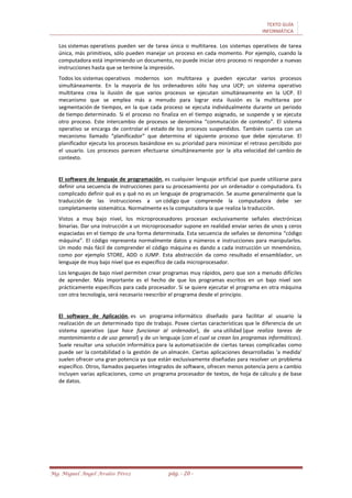 TEXTO GUÍA
INFORMÁTICA
Mg. Miguel Ángel Avalos Pérez pág. - 20 -
Los sistemas operativos pueden ser de tarea única o multitarea. Los sistemas operativos de tarea
única, más primitivos, sólo pueden manejar un proceso en cada momento. Por ejemplo, cuando la
computadora está imprimiendo un documento, no puede iniciar otro proceso ni responder a nuevas
instrucciones hasta que se termine la impresión.
Todos los sistemas operativos modernos son multitarea y pueden ejecutar varios procesos
simultáneamente. En la mayoría de los ordenadores sólo hay una UCP; un sistema operativo
multitarea crea la ilusión de que varios procesos se ejecutan simultáneamente en la UCP. El
mecanismo que se emplea más a menudo para lograr esta ilusión es la multitarea por
segmentación de tiempos, en la que cada proceso se ejecuta individualmente durante un periodo
de tiempo determinado. Si el proceso no finaliza en el tiempo asignado, se suspende y se ejecuta
otro proceso. Este intercambio de procesos se denomina “conmutación de contexto”. El sistema
operativo se encarga de controlar el estado de los procesos suspendidos. También cuenta con un
mecanismo llamado “planificador” que determina el siguiente proceso que debe ejecutarse. El
planificador ejecuta los procesos basándose en su prioridad para minimizar el retraso percibido por
el usuario. Los procesos parecen efectuarse simultáneamente por la alta velocidad del cambio de
contexto.
El software de lenguaje de programación, es cualquier lenguaje artificial que puede utilizarse para
definir una secuencia de instrucciones para su procesamiento por un ordenador o computadora. Es
complicado definir qué es y qué no es un lenguaje de programación. Se asume generalmente que la
traducción de las instrucciones a un código que comprende la computadora debe ser
completamente sistemática. Normalmente es la computadora la que realiza la traducción.
Vistos a muy bajo nivel, los microprocesadores procesan exclusivamente señales electrónicas
binarias. Dar una instrucción a un microprocesador supone en realidad enviar series de unos y ceros
espaciadas en el tiempo de una forma determinada. Esta secuencia de señales se denomina “código
máquina”. El código representa normalmente datos y números e instrucciones para manipularlos.
Un modo más fácil de comprender el código máquina es dando a cada instrucción un mnemónico,
como por ejemplo STORE, ADD o JUMP. Esta abstracción da como resultado el ensamblador, un
lenguaje de muy bajo nivel que es específico de cada microprocesador.
Los lenguajes de bajo nivel permiten crear programas muy rápidos, pero que son a menudo difíciles
de aprender. Más importante es el hecho de que los programas escritos en un bajo nivel son
prácticamente específicos para cada procesador. Si se quiere ejecutar el programa en otra máquina
con otra tecnología, será necesario reescribir el programa desde el principio.
El software de Aplicación, es un programa informático diseñado para facilitar al usuario la
realización de un determinado tipo de trabajo. Posee ciertas características que le diferencia de un
sistema operativo (que hace funcionar al ordenador), de una utilidad (que realiza tareas de
mantenimiento o de uso general) y de un lenguaje (con el cual se crean los programas informáticos).
Suele resultar una solución informática para la automatización de ciertas tareas complicadas como
puede ser la contabilidad o la gestión de un almacén. Ciertas aplicaciones desarrolladas 'a medida'
suelen ofrecer una gran potencia ya que están exclusivamente diseñadas para resolver un problema
específico. Otros, llamados paquetes integrados de software, ofrecen menos potencia pero a cambio
incluyen varias aplicaciones, como un programa procesador de textos, de hoja de cálculo y de base
de datos.
 
