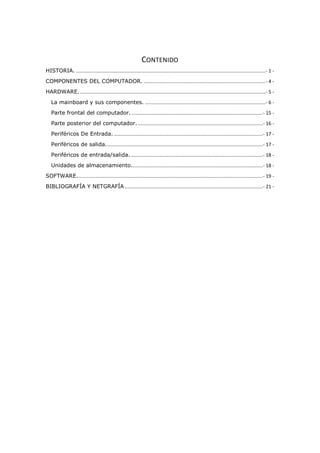 CONTENIDO
HISTORIA. ............................................................................................................................................- 1 -
COMPONENTES DEL COMPUTADOR. ..........................................................................................- 4 -
HARDWARE..........................................................................................................................................- 5 -
La mainboard y sus componentes. .........................................................................................- 6 -
Parte frontal del computador..................................................................................................- 15 -
Parte posterior del computador. ............................................................................................- 16 -
Periféricos De Entrada...............................................................................................................- 17 -
Periféricos de salida....................................................................................................................- 17 -
Periféricos de entrada/salida. .................................................................................................- 18 -
Unidades de almacenamiento.................................................................................................- 18 -
SOFTWARE.........................................................................................................................................- 19 -
BIBLIOGRAFÍA Y NETGRAFÍA ......................................................................................................- 21 -
 