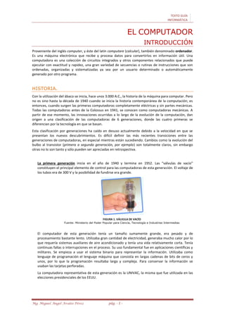 TEXTO GUÍA
INFORMÁTICA
Mg. Miguel Ángel Avalos Pérez pág. - 1 -
EL COMPUTADOR
INTRODUCCIÓN
Proveniente del inglés computer, y éste del latín computare (calcular), también denominado ordenador.
Es una máquina electrónica que recibe y procesa datos para convertirlos en información útil. Una
computadora es una colección de circuitos integrados y otros componentes relacionados que puede
ejecutar con exactitud y rapidez, una gran variedad de secuencias o rutinas de instrucciones que son
ordenadas, organizadas y sistematizadas ya sea por un usuario determinado o automáticamente
generado por otro programa.
HISTORIA.
Con la utilización del ábaco se inicia, hace unos 3.000 A.C., la historia de la máquina para computar. Pero
no es sino hasta la década de 1940 cuando se inicia la historia contemporánea de la computación; es
entonces, cuando surgen las primeras computadoras completamente eléctricas y sin partes mecánicas.
Todas las computadoras antes de la Colossus en 1941, se conocen como computadoras mecánicas. A
partir de ese momento, las innovaciones ocurridas a lo largo de la evolución de la computación, dan
origen a una clasificación de las computadoras de 6 generaciones, donde las cuatro primeras se
diferencian por la tecnología en que se basan.
Esta clasificación por generaciones ha caído en desuso actualmente debido a la velocidad en que se
presentan los nuevos descubrimientos. Es difícil definir las más recientes transiciones entre las
generaciones de computadoras, en especial mientras están sucediendo. Cambios como la evolución del
bulbo al transistor (primera a segunda generación, por ejemplo) son totalmente claros, sin embargo
otras no lo son tanto y sólo pueden ser apreciadas en retrospectiva.
La primera generación inicia en el año de 1940 y termina en 1952. Las “válvulas de vacío”
constituyen el principal elemento de control para las computadoras de esta generación. El voltaje de
los tubos era de 300 V y la posibilidad de fundirse era grande.
FIGURA 1. VÁLVULA DE VACÍO
Fuente: Ministerio del Poder Popular para Ciencia, Tecnología e Industrias Intermedias
El computador de esta generación tenía un tamaño sumamente grande, era pesado y de
procesamiento bastante lento. Utilizaba gran cantidad de electricidad, generaba mucho calor por lo
que requería sistemas auxiliares de aire acondicionado y tenía una vida relativamente corta. Tenía
continuas fallas o interrupciones en el proceso. Su uso fundamental fue en aplicaciones científicas y
militares. Se empieza a usar el sistema binario para representar la información. Utilizaba como
lenguaje de programación el lenguaje máquina que consistía en largas cadenas de bits de ceros y
unos, por lo que la programación resultaba larga y compleja. Para conservar la información se
usaban las tarjetas perforadas.
La computadora representativa de esta generación es la UNIVAC, la misma que fue utilizada en las
elecciones presidenciales de los EEUU.
 