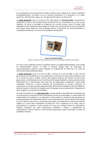 TEXTO GUÍA
INFORMÁTICA
Mg. Miguel Ángel Avalos Pérez pág. - 3 -
Los computadores de esta generación pueden procesar varios programas de manera simultánea
(multiprogramación). Se amplía su uso en procesos industriales, en la educación, en el hogar,
agricultura, administración, juegos, etc. Esta generación finaliza en el año de 1971.
La cuarta generación recae en el año de 1971. Aquí aparece el microprocesador, que permite la
integración de toda la UCP (Unidad Central de Proceso) de una computadora en un sólo circuito
integrado. Se utiliza la tecnología de integración de circuitos de gran escala LSI (Large Scale
Integration circuit). Mediante ésta tecnología se colocan más circuitos dentro de una misma pastilla,
que realizan tareas diferentes. Ésta tecnología permite la fabricación de microcomputadoras y
computadoras personales, así como las computadoras monopastilla.
FIGURA 4. MICROPROCESADOR.
Fuente: Ministerio del Poder Popular para Ciencia, Tecnología e Industrias Intermedias
Un único circuito integrado contiene la unidad de control y la unidad aritmética/lógica. Como unidad
de almacenamiento externo se utiliza el disquete (floppy disk). Se desarrollan las
supercomputadoras, aparecen nuevos lenguajes de programación de todo tipo y las redes de
transmisión de datos (teleinformática).
La quinta generación inicia en el año de 1981 y culmina en el año de 1990. A partir de esta
generación ya no hay diferencia en la tecnología que se utiliza para la creación de las máquinas, sino
en la manera en que se emplea. Inclusive para algunas personas solo existen tan sólo cuatro
generaciones si estrictamente se tiene como base la tecnología empleada. La quinta generación esta
diferenciada por la interconexión entre todo tipo de computadoras, dispositivos y redes (redes
integradas). Comienzan a crearse esquemas de funcionamiento en paralelo. Utilización de
componentes a muy alta escala de integración (VLSI). Desarrollos en Inteligencia Artificial, Robótica y
Sistemas Expertos. Utilización del lenguaje natural (lenguajes de quinta generación). Integración de
datos, imágenes y voz (entornos multimedia).
Se analiza la aparición de una sexta generación, que data desde los años 90 hasta la actualidad. Esta
se caracteriza por la evolución de las comunicaciones a la par de la tecnología. La miniaturización de
componentes en las máquinas, y su reducción en costo conllevan a sistemas de alta capacidad. Las
supercomputadoras de la generación anterior se ven superadas por las nuevas estaciones de trabajo.
El uso de redes se hace común, con grandes velocidades y la integración de servicios de video de
calidad, voz y otros datos multimedia en tiempo real. Con la expansión de las redes, surge el
procesamiento en paralelo a niveles masivos en la cual una cantidad infinita de computadoras
cooperan realizando una tarea (Computación distribuida y Clusters o agrupaciones de
computadoras). Internet invade el mundo doméstico generando nuevas alternativas en todas las
actividades humanas.
 