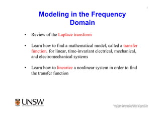1


        Modeling in the Frequency
                Domain
•   Review of the Laplace transform

•   Learn how to find a mathematical model, called a transfer
    function, for linear, time-invariant electrical, mechanical,
    and electromechanical systems

•   Learn how to linearize a nonlinear system in order to find
    the transfer function




                                                  Control Systems Engineering, Fourth Edition by Norman S. Nise
                                                    Copyright © 2004 by John Wiley & Sons. All rights reserved.
 