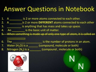 Answer Questions in Notebook
1.
2.
3.
4.
5.

A ________ is 2 or more atoms connected to each other.
A ________is 2 or more DIFFERENT atoms connected to each other
_________ is anything that has mass and takes up space.
An ________ is the basic unit of matter.
When something is made up of only one type of atom, it is called an
___________.
6. The ________ __________ is the number of protons in an atom.
7. Water (H2O) is a ______ (compound, molecule or both)
8. Nitrogen (N2) is a _______ (compound , molecule or both)

 