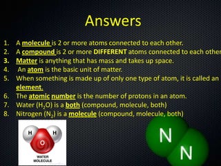 Answers
1.
2.
3.
4.
5.

A molecule is 2 or more atoms connected to each other.
A compound is 2 or more DIFFERENT atoms connected to each other
Matter is anything that has mass and takes up space.
An atom is the basic unit of matter.
When something is made up of only one type of atom, it is called an
element.
6. The atomic number is the number of protons in an atom.
7. Water (H2O) is a both (compound, molecule, both)
8. Nitrogen (N2) is a molecule (compound, molecule, both)

 