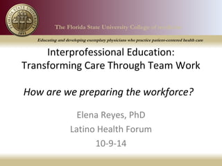 The Florida State University College of medicine 
Educating and developing exemplary physicians who practice patient-centered health care 
The Florida State University College of medicine 
Educating and developing exemplary physicians who practice patient-centered health care 
Interprofessional Education: 
Transforming Care Through Team Work 
How are we preparing the workforce? 
Elena Reyes, PhD 
Latino Health Forum 
10-9-14 
 
