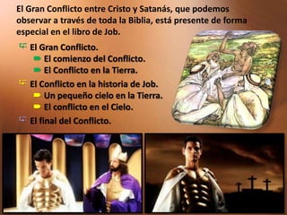  El Gran Conflicto.
 El comienzo del Conflicto.
 El Conflicto en la Tierra.
 El Conflicto en la historia de Job.
 Un pequeño cielo en la Tierra.
 El conflicto en el Cielo.
 El final del Conflicto.
El Gran Conflicto entre Cristo y Satanás, que podemos
observar a través de toda la Biblia, está presente de forma
especial en el libro de Job.
 
