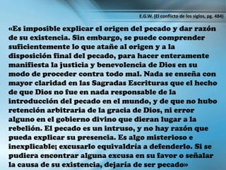 «Es imposible explicar el origen del pecado y dar razón
de su existencia. Sin embargo, se puede comprender
suficientemente lo que atañe al origen y a la
disposición final del pecado, para hacer enteramente
manifiesta la justicia y benevolencia de Dios en su
modo de proceder contra todo mal. Nada se enseña con
mayor claridad en las Sagradas Escrituras que el hecho
de que Dios no fue en nada responsable de la
introducción del pecado en el mundo, y de que no hubo
retención arbitraria de la gracia de Dios, ni error
alguno en el gobierno divino que dieran lugar a la
rebelión. El pecado es un intruso, y no hay razón que
pueda explicar su presencia. Es algo misterioso e
inexplicable; excusarlo equivaldría a defenderlo. Si se
pudiera encontrar alguna excusa en su favor o señalar
la causa de su existencia, dejaría de ser pecado»
E.G.W. (El conflicto de los siglos, pg. 484)
 