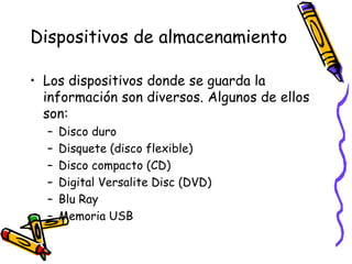 Dispositivos de almacenamientoLos dispositivos donde se guarda la información son diversos. Algunos de ellos son:Disco duroDisquete (disco flexible)Disco compacto (CD)Digital Versalite Disc (DVD)BluRayMemoria USB