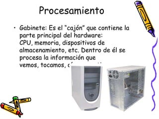 ProcesamientoGabinete: Es el “cajón” que contiene la parte principal del hardware: CPU, memoria, dispositivos de almacenamiento, etc. Dentro de él se procesa la información que vemos, tocamos, oímos, sentimos.