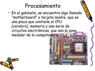 ProcesamientoEn el gabinete, se encuentra algo llamado “motherboard” o tarjeta madre, que es una placa que contiene el CPU (cerebro), memoria y una serie de circuitos electrónicos, que son la zona medular de la computadora.