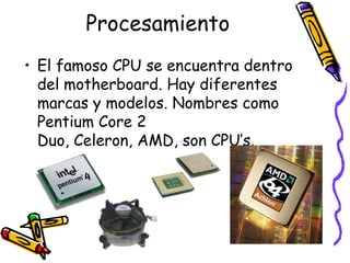 ProcesamientoEl famoso CPU se encuentra dentro del motherboard. Hay diferentes marcas y modelos. Nombres como Pentium Core 2 Duo, Celeron, AMD, son CPU’s.