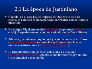 2.1 La época de Justiniano2.1 La época de Justiniano
 Cuando, en el año 476, el Imperio de Occidente dejCuando, en el año 476, el Imperio de Occidente dejó deó de
existir, la herencia romana pervivió en Oriente con el Imperioexistir, la herencia romana pervivió en Oriente con el Imperio
bizantino.bizantino.
 En el siglo VI, el emperadorEn el siglo VI, el emperador JustinianoJustiniano se propusose propuso restaurarrestaurar
el viejo Imperio romano con una serie de campañas militares.el viejo Imperio romano con una serie de campañas militares.
 AdemAdemás, Justiniano recopiló las leyes romanas en doce librosás, Justiniano recopiló las leyes romanas en doce libros
((Código de JustinianoCódigo de Justiniano) y embelleció Constantinopla con) y embelleció Constantinopla con
nuevas construcciones (nuevas construcciones (basílica de Santa Sofíabasílica de Santa Sofía).).
 El Imperio bizantino gozó en esta etapa de una granEl Imperio bizantino gozó en esta etapa de una gran
prosperidad económicaprosperidad económica, gracias a una floreciente agricultura, gracias a una floreciente agricultura
y a la vitalidad del comercio.y a la vitalidad del comercio.
 