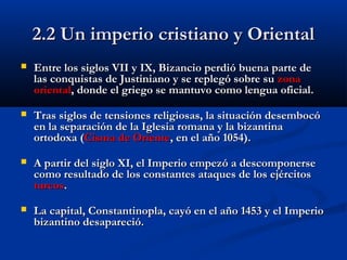 2.2 Un imperio cristiano y Oriental2.2 Un imperio cristiano y Oriental
 Entre los siglos VII y IX, Bizancio perdiEntre los siglos VII y IX, Bizancio perdió buena parte deó buena parte de
las conquistas de Justiniano y se replegó sobre sulas conquistas de Justiniano y se replegó sobre su zonazona
orientaloriental, donde el griego se mantuvo como lengua oficial, donde el griego se mantuvo como lengua oficial..
 TTras siglos de tensiones religiosas, la situación desembocóras siglos de tensiones religiosas, la situación desembocó
en la separación de la Iglesia romana y la bizantinaen la separación de la Iglesia romana y la bizantina
ortodoxa (ortodoxa (Cisma de OrienteCisma de Oriente, en el año 1054)., en el año 1054).
 A partir del siglo XI, el Imperio empezó a descomponerseA partir del siglo XI, el Imperio empezó a descomponerse
como resultado de los constantes ataques de los ejércitoscomo resultado de los constantes ataques de los ejércitos
turcosturcos..
 La capital, Constantinopla, cayó en el año 1453 y el ImperioLa capital, Constantinopla, cayó en el año 1453 y el Imperio
bizantino desapareció.bizantino desapareció.
 