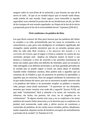asegure sobre la roca firme de la salvación, y que levante sus ojos de la
tierra al cielo… El que es en verdad mayor que el mundo nada desea,
nada anhela de este mundo. Cuán seguro, cuan inmovible es aquella
seguridad, cuan celestial la protección de sus bendiciones sin fin, ser libre
de las trampas de este mundo engañador, ser limpio de la hez de la tierra
y preparado para la luz de la inmortalidad eterna”. Cipriano (250 d.C.)
Vivir conforme a la palabra de Dios
Los que dicen conocer de Dios pero buscan que las palabras del Señor
se acoplen a su vida, pretendiendo que las cosas se acomoden a su
conveniencia y que para esto desfiguren el verdadero significado del
evangelio, jamás podrán encontrar paz en su corazón, porque para
ellos ha sido más fácil rendirse a los placeres del mundo y a la
corriente del mismo, que el seguir a Cristo y caminar en contra de esa
corriente; porque esto implica un esfuerzo mayor al morir a sus
deseos y comenzar a vivir de acuerdo a las sencillas enseñanzas de
Jesús, las cuales, para ellos son difíciles de entender, pues su corazón a
sido entregado a los deleites terrenales y así han quedado privados de
la verdad (no se puede seguir a Cristo sin antes dejar el mundo).
Cuando todos rindamos cuentas, Dios pedirá más a aquellos que ya
conocían de su Palabra y que no pusieron en práctica lo aprendido; y
aquellos que no conocían, Dios los juzgará mediante la conciencia con
la que todos hemos de nacer, por eso es necesario acoplar nuestra vida
a la palabras del Señor y no pretender acoplar su palabra a nuestra
vida, porque como Jesús mencionó: “ Si queremos ser sus discípulos,
tenemos que tomar nuestra cruz cada día y seguirle” (Lucas 9:23); así
que todo “cristianismo” fácil y cómodo a la carne, sin renuncia, sin
esfuerzo, sin lucha, sin pureza; sin cruz, no te engañes…no es
cristianismo”. “Si alguno enseña otra cosa, y no se conforma a las sanas
palabras de nuestro Señor Jesucristo, y a la doctrina que es conforme a la
piedad, está envanecido, nada sabe, y delira acerca de cuestiones y
contiendas de palabras, de las cuales nacen envidias, pleitos, blasfemias,
malas sospechas, disputas necias de hombres corruptos de entendimiento
y privados de la verdad”. (1 Timoteo 6:3-5)
 
