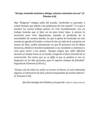 “Así que, teniendo sustento y abrigo, estemos contentos con eso”. (1
Timoteo 6:8)
Dijo “Diógenes” antiguo sabio del mundo, “preferible es aprender a
comer lentejas que adular a los poderosos de este mundo”. Y es que a
muchos les cuesta trabajo pensar en vivir humildemente, con un
trabajo honesto que si bien no da para tener lujos, si provee lo
necesario para vivir dignamente, estando al pendiente de la
necesidades de nuestra familia. Lo que la gente ha inculcado en este
mundo no agrada al Creador, es hora de dar un salto de fe y ponerse en
manos de Dios, confiar plenamente en que Él proveerá con Su Mano
Generosa, obedecer desinteresadamente a sus mandatos y comenzar a
vivir para servir a los demás. "Aunque tengan que sufrir aflicción
durante un tiempo breve en el mundo, recogerán el fruto inmortal de la
resurrección. Por tanto, que no se aflija el que es piadoso si vive en
desgracia en los días presentes, pues le esperan tiempos de felicidad”.
Segunda de Clemente (150 d.C.)
“Porque raíz de todos los males es el amor al dinero, el cual codiciando
algunos, se extraviaron de la fe, y fueron traspasados de muchos dolores”.
(1 Timoteo 6:10)
Que Dios bendiga Sus Palabras y los guarde: Pedro E. Santos García
 