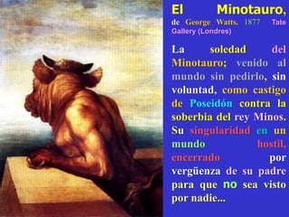 El Minotauro,
de George Watts. 1877 Tate
Gallery (Londres)
La soledad del
Minotauro; venido al
mundo sin pedirlo, sin
voluntad, como castigo
de Poseidón contra la
soberbia del rey Minos.
Su singularidad en un
mundo hostil,
encerrado por
vergüenza de su padre
para que no sea visto
por nadie...
 