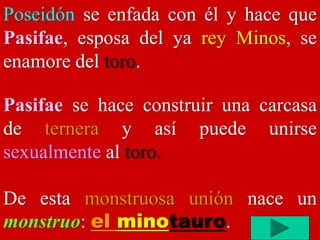 Poseidón se enfada con él y hace que
Pasifae, esposa del ya rey Minos, se
enamore del toro.
Pasifae se hace construir una carcasa
de ternera y así puede unirse
sexualmente al toro.
De esta monstruosa unión nace un
monstruo: el minotauro.
 