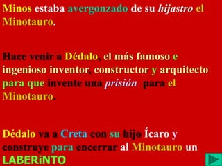 Minos estaba avergonzado de su hijastro el
Minotauro.
Hace venir a Dédalo, el más famoso e
ingenioso inventor, constructor y arquitecto
para que invente una prisión para el
Minotauro.
Dédalo va a Creta con su hijo Ícaro y
construye para encerrar al Minotauro un
LABERiNTO
 