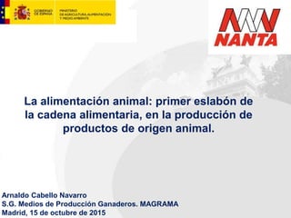 La alimentación animal: primer eslabón de
la cadena alimentaria, en la producción de
productos de origen animal.
Arnaldo Cabello Navarro
S.G. Medios de Producción Ganaderos. MAGRAMA
Madrid, 15 de octubre de 2015
 