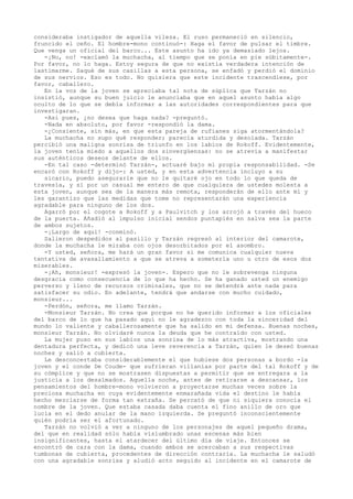 consideraba instigador de aquella vileza. El ruso permaneció en silencio,
fruncido el ceño. El hombre-mono continuó-: Haga el favor de pulsar el timbre.
Que venga un oficial del barco... Este asunto ha ido ya demasiado lejos.
-¡No, no! -exclamó la muchacha, al tiempo que se ponía en pie súbitamente-.
Por favor, no lo haga. Estoy segura de que no existía verdadera intención de
lastimarme. Saqué de sus casillas a esta persona, se enfadó y perdió el dominio
de sus nervios. Eso es todo. No quisiera que este incidente trascendiese, por
favor, caballero.
En la voz de la joven se apreciaba tal nota de súplica que Tarzán no
insistió, aunque su buen juicio le anunciaba que en aquel asunto había algo
oculto de lo que se debía informar a las autoridades correspondientes para que
investigaran.
-Así pues, ¿no desea que haga nada? -preguntó.
-Nada en absoluto, por favor -respondió la dama.
-¿Consiente, sin más, en que esta pareja de rufianes siga atormentándola?
La muchacha no supo qué responder; parecía aturdida y desolada. Tarzán
percibió una maligna sonrisa de triunfo en los labios de Rokoff. Evidentemente,
la joven tenía miedo a aquellos dos sinvergüenzas: no se atrevía a manifestar
sus auténticos deseos delante de ellos.
-En tal caso -determinó Tarzán-, actuaré bajo mi propia responsabilidad. -Se
encaró con Rokoff y dijo-: A usted, y en esta advertencia incluyo a su
sicario, puedo asegurarle que no le quitaré ojo en todo lo que queda de
travesía, y si por un casual me entero de que cualquiera de ustedes molesta a
esta joven, aunque sea de la manera más remota, responderán de ello ante mí y
les garantizo que las medidas que tome no representarán una experiencia
agradable para ninguno de los dos.
Agarró por el cogote a Rokoff y a Paulvitch y los arrojó a través del hueco
de la puerta. Añadió al impulso inicial sendos puntapiés en salva sea la parte
de ambos sujetos.
-¡Largo de aquí! -conminó.
Salieron despedidos al pasillo y Tarzán regresó al interior del camarote,
donde la muchacha le miraba con ojos desorbitados por el asombro.
-Y usted, señora, me hará un gran favor si me comunica cualquier nueva
tentativa de avasallamiento a que se atreva a someterla uno u otro de esos dos
miserables.
-¡Ah, monsieur! -expresó la joven-. Espero que no le sobrevenga ninguna
desgracia como consecuencia de lo que ha hecho. Se ha ganado usted un enemigo
perverso y lleno de recursos criminales, que no se detendrá ante nada para
satisfacer su odio. En adelante, tendrá que andarse con mucho cuidado,
monsieur...
-Perdón, señora, me llamo Tarzán.
-Monsieur Tarzán. No crea que porque no he querido informar a los oficiales
del barco de lo que ha pasado aquí no le agradezco con toda la sinceridad del
mundo lo valiente y caballerosamente que ha salido en mi defensa. Buenas noches,
monsieur Tarzán. No olvidaré nunca la deuda que he contraído con usted.
La mujer puso en sus labios una sonrisa de lo más atractiva, mostrando una
dentadura perfecta, y dedicó una leve reverencia a Tarzán, quien le deseó buenas
noches y salió a cubierta.
Le desconcertaba considerablemente el que hubiese dos personas a bordo -la
joven y el conde De Coude- que sufrieran villanías por parte del tal Rokoff y de
su cómplice y que no se mostrasen dispuestas a permitir que se entregara a la
justicia a los desalmados. Aquella noche, antes de retirarse a descansar, los
pensamientos del hombre-mono volvieron a proyectarse muchas veces sobre la
preciosa muchacha en cuya evidentemente enmarañada vida el destino le había
hecho mezclarse de forma tan extraña. Se percató de que ni siquiera conocía el
nombre de la joven. Que estaba casada daba cuenta el fino anillo de oro que
lucía en el dedo anular de la mano izquierda. Se preguntó inconscientemente
quién podría ser el afortunado.
Tarzán no volvió a ver a ninguno de los personajes de aquel pequeño drama,
del que en realidad sólo había vislumbrado unas escenas más bien
insignificantes, hasta el atardecer del último día de viaje. Entonces se
encontró de cara con la dama, cuando ambos se acercaban a sus respectivas
tumbonas de cubierta, procedentes de dirección contraria. La muchacha le saludó
con una agradable sonrisa y aludió acto seguido al incidente en el camarote de

 
