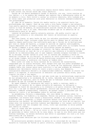 exclamaciones de horror, los guerreros negros dieron media vuelta y atravesaron
a todo correr las vacías salas del viejo edificio.
Tarzán de los Monos permaneció donde lo dejaron, con una_ torva sonrisa en
los labios..., a la espera del enemigo que suponía iba a abalanzarse sobre él de
un momento a otro. Pero volvió a reinar un silencio absoluto, sólo turbado por
el tenue rumor que producían unos pies descalzos al moverse subrepticiamente por
las proximidades.
Al cabo de un momento, Tarzán dio media vuelta y se aventuró hacia las
profundidades del templo. Pasó de una sala a otra hasta llegar a una estancia
cuya puerta aparecía cerrada y asegurada con barrotes. Cuando aplicaba el hombro
contra la hoja de madera, el escalofriante alarido resonó de nuevo, como un
aviso, esa vez casi a su lado. Resultaba evidente que se le advertía de la
conveniencia para él de abstenerse de profanar aquella estancia precisa. ¿No podía ocurrir que el
secreto que conducía a los almacenes del tesoro se encontrase en aquella
estancia?
Sea como fuere, el mero hecho de que los extraños guardianes invisibles de
aquel increíble lugar tuviesen algún motivo para no desear que él entrase en
aquella cámara particular fue suficiente para que a Tarzán se le multiplicase
por tres el deseo de hacerlo, y aunque el aullido se repetía continuamente,
siguió empujando con el hombro hasta que la puerta cedió ante la ciclópea fuerza
de Tarzán y empezó a girar sobre sus chirriantes goznes de madera.
Una negrura de tumba saturaba el interior. No había ventana alguna por la que
pudiera filtrarse un rayo de luz y el pasillo que conducía a la puerta estaba
sumido en la semioscuridad, por lo que tampoco lanzaba ninguna claridad a través
de la entrada. Tarzán tanteó el piso con la contera del venablo y entró en
aquellas tinieblas de río Estigio. La puerta se cerró súbitamente a su espalda
y, al mismo tiempo, multitud de manos misteriosas surgieron en la oscuridad, de
todas direcciones, y sujetaron con fuerza al hombre mono.
Éste luchó con toda la furia salvaje de su instinto de conservación,
respaldado por su fuerza hercúlea. Pero aunque notó que sus puños golpeaban al
enemigo y que sus dientes se clavaban en la carne de los agresores, parecía que
siempre había dos nuevas manos para sustituir a las que acababa de rechazar.
Acabaron por derribarle contra el suelo y poco a poco, muy despacio,
consiguieron dominarlo merced a la superioridad numérica. Después le ataron las
manos a la espalda. A continuación le doblaron las piernas hacia atrás, para
ligarle los pies a las manos.
Durante toda la pelea Tarzán no oyó más ruido que la entrecortada respiración
de sus antagonistas y la zarabanda de la lucha. Ignoraba qué clase de criaturas
le acababan de capturar, pero el hecho de que le hubiesen atado era prueba
evidente de que se trataba de seres humanos.
En aquel momento lo levantaron del suelo y, medio a rastras, medio a
empujones, lo sacaron de la cámara envuelta en negruras, le obligaron a
franquear el hueco de una puerta y lo llevaron a un patio interior del templo.
Allí vio a los que le habían aprehendido. Calculó que serían por lo menos un
centenar, hombres achaparrados, robustos, de barbas largas y pobladas que les
cubrían el rostro y se derramaban sobre el velludo pecho.
La pelambrera, hirsuta y enmarañada, les caía desde la cabeza sobre la
hundida frente, los hombros y la espalda. Tenían las piernas cortas, fuertes y
arqueadas; los brazos eran largos y musculosos. Atadas a la cintura llevaban
pieles de león y leopardo, y largos collares hechos con garras de esas fieras
guarnecían sus pechos. Se adornaban brazos y piernas con aros de oro macizo. Sus
armas eran los gruesos garrotes nudosos que empuñaban y los largos cuchillos de
avieso aspecto que les colgaban del cinto, cinto que ajustaba la única prenda
que cubría su cuerpo.
Pero el rasgo que más sorpresa e intensa impresión causó a su prisionero fue
la blancura de la piel... Ni en el color ni en las facciones de aquellos hombres
se apreciaba el menor indicio de la raza negra. Lo que no era óbice para que sus
frentes hundidas, la escasa distancia que entre sí guardaban los ojos y el tono
amarillento de los dientes
no resultasen detalles que los hiciesen agradables o simpáticos a primera
vista.
No pronunciaron palabra durante la pelea en la oscuridad de la cámara ni
durante el traslado de Tartán al patio interior, aunque algunos de ellos

 