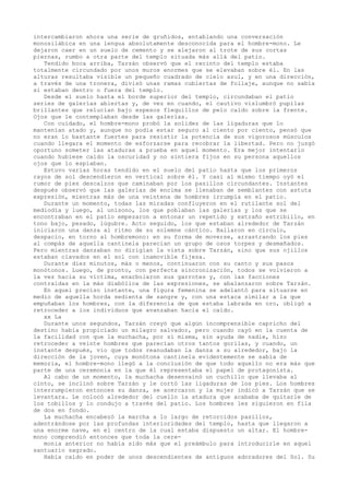 intercambiaron ahora una serie de gruñidos, entablando una conversación
monosilábica en una lengua absolutamente desconocida para el hombre-mono. Le
dejaron caer en un suelo de cemento y se alejaron al trote de sus cortas
piernas, rumbo a otra parte del templo situada más allá del patio.
Tendido boca arriba, Tarzán observó que el recinto del templo estaba
totalmente circundado por unos muros enormes que se elevaban sobre él. En las
alturas resultaba visible un pequeño cuadrado de cielo azul, y en una dirección,
a través de una tronera, divisó unas ramas cubiertas de follaje, aunque no sabía
si estaban dentro o fuera del templo.
Desde el suelo hasta el borde superior del templo, circundaban el patio
series de galerías abiertas y, de vez en cuando, el cautivo vislumbró pupilas
brillantes que relucían bajo espesos flequillos de pelo caído sobre la frente.
Ojos que le contemplaban desde las galerías.
Con cuidado, el hombre-mono probó la solidez de las ligaduras que lo
mantenían atado y, aunque no podía estar seguro al ciento por ciento, pensó que
no eran lo bastante fuertes para resistir la potencia de sus vigorosos músculos
cuando llegara el momento de esforzarse para recobrar la libertad. Pero no juzgó
oportuno someter las ataduras a prueba en aquel momento. Era mejor intentarlo
cuando hubiese caído la oscuridad y no sintiera fijos en su persona aquellos
ojos que lo espiaban.
Estuvo varias horas tendido en el suelo del patio hasta que los primeros
rayos de sol descendieron en vertical sobre él. Y casi al mismo tiempo oyó el
rumor de pies descalzos que caminaban por los pasillos circundantes. Instantes
después observó que las galerías de encima se llenaban de semblantes con astuta
expresión, mientras más de una veintena de hombres irrumpía en el patio.
Durante un momento, todas las miradas confluyeron en el rutilante sol del
mediodía y luego, al unísono, los que poblaban las galerías y los que se
encontraban en el patio empezaron a entonar un repetido y extraño estribillo, en
tono bajo, pesado, lúgubre. Acto seguido, los que estaban alrededor de Tarzán
iniciaron una danza al ritmo de su solemne cántico. Bailaron en círculo,
despacio, en torno al hombremono: en su forma de moverse, arrastrando los pies
al compás de aquella cantinela parecían un grupo de osos torpes y desmañados.
Pero mientras danzaban no dirigían la vista sobre Tarzán, sino que sus ojillos
estaban clavados en el sol con inamovible fijeza.
Durante diez minutos, más o menos, continuaron con su canto y sus pasos
monótonos. Luego, de pronto, con perfecta sincronización, todos se volvieron a
la vez hacia su víctima, enarbolaron sus garrotes y, con las facciones
contraídas en la más diabólica de las expresiones, se abalanzaron sobre Tarzán.
En aquel preciso instante, una figura femenina se adelantó para situarse en
medio de aquella horda sedienta de sangre y, con una estaca similar a la que
empuñaban los hombres, con la diferencia de que estaba labrada en oro, obligó a
retroceder a los individuos que avanzaban hacia el caído.
xx La
Durante unos segundos, Tarzán creyó que algún incomprensible capricho del
destino había propiciado un milagro salvador, pero cuando cayó en la cuenta de
la facilidad con que la muchacha, por sí misma, sin ayuda de nadie, hizo
retroceder a veinte hombres que parecían otros tantos gorilas, y cuando, un
instante después, vio que todos reanudaban la danza a su alrededor, bajo la
dirección de la joven, cuya monótona cantinela evidentemente se sabía de
memoria, el hombre-mono llegó a la conclusión de que todo aquello no era más que
parte de una ceremonia en la que él representaba el papel de protagonista.
Al cabo de un momento, la muchacha desenvainó un cuchillo que llevaba al
cinto, se inclinó sobre Tarzán y le cortó las ligaduras de los pies. Los hombres
interrumpieron entonces su danza, se acercaron y la mujer indicó a Tarzán que se
levantara. Le colocó alrededor del cuello la atadura que acababa de quitarle de
los tobillos y lo condujo a través del patio. Los hombres les siguieron en fila
de dos en fondo.
La muchacha encabezó la marcha a lo largo de retorcidos pasillos,
adentrándose por las profundas interioridades del templo, hasta que llegaron a
una enorme nave, en el centro de la cual estaba dispuesto un altar. El hombremono comprendió entonces que toda la ceremonia anterior no había sido más que el preámbulo para introducirle en aquel
santuario sagrado.
Había caído en poder de unos descendientes de antiguos adoradores del Sol. Su

 