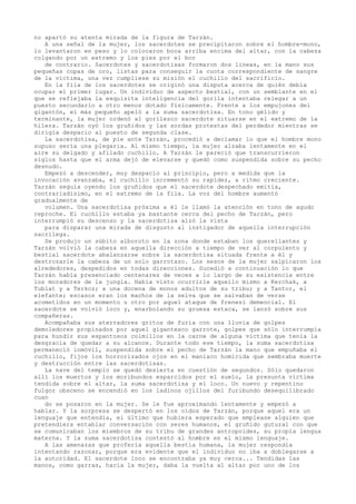 no apartó su atenta mirada de la figura de Tarzán.
A una señal de la mujer, los sacerdotes se precipitaron sobre el hombre-mono,
lo levantaron en peso y lo colocaron boca arriba encima del altar, con la cabeza
colgando por un extremo y los pies por el bor
de contrario. Sacerdotes y sacerdotisas formaron dos lineas, en la mano sus
pequeñas copas de oro, listas para conseguir la cuota correspondiente de sangre
de la víctima, una vez cumpliese su misión el cuchillo del sacrificio.
En la fila de los sacerdotes se originó una disputa acerca de quién debía
ocupar el primer lugar. Un individuo de aspecto bestial, con un semblante en el
que se reflejaba la exquisita inteligencia del gorila intentaba relegar a un
puesto secundario a otro menos dotado físicamente. Frente a los empujones del
gigantón, el más pequeño apeló a la suma sacerdotisa. En tono gélido y
terminante, la mujer ordenó al gorilesco sacerdote situarse en el extremo de la
hilera. Tarzán oyó los gruñidos y las sordas protestas del perdedor mientras se
dirigía despacio al puesto de segunda clase.
La sacerdotisa, de pie ante Tarzán, procedió a declamar lo que el hombre mono
supuso sería una plegaria. Al mismo tiempo, la mujer alzaba lentamente en el
aire su delgado y afilado cuchillo. A Tarzán le pareció que transcurrieron
siglos hasta que el arma dejó de elevarse y quedó como suspendida sobre su pecho
desnudo.
Empezó a descender, muy despacio al principio, pero a medida que la
invocación avanzaba, el cuchillo incrementó su rapidez, a ritmo creciente.
Tarzán seguía oyendo los gruñidos que el sacerdote despechado emitía,
contrariadísimo, en el extremo de la fila. La voz del hombre aumentó
gradualmente de
volumen. Una sacerdotisa próxima a él le llamó la atención en tono de agudo
reproche. El cuchillo estaba ya bastante cerca del pecho de Tarzán, pero
interrumpió su descenso y la sacerdotisa alzó la vista
para disparar una mirada de disgusto al instigador de aquella interrupción
sacrílega.
Se produjo un súbito alboroto en la zona donde estaban los querellantes y
Tarzán volvió la cabeza en aquella dirección a tiempo de ver al corpulento y
bestial sacerdote abalanzarse sobre la sacerdotisa situada frente a él y
destrozarle la cabeza de un solo garrotazo. Los sesos de la mujer salpicaron los
alrededores, despedidos en todas direcciones. Sucedió a continuación lo que
Tarzán había presenciado centenares de veces a lo largo de su existencia entre
los moradores de la jungla. Había visto ocurrirle aquello mismo a Kerchak, a
Tublat y a Terkoz; a una docena de monos adultos de su tribu; y a Tantor, el
elefante; escasos eran los machos de la selva que se salvaban de verse
acometidos en un momento u otro por aquel ataque de frenesí demencial. El
sacerdote se volvió loco y, enarbolando su gruesa estaca, se lanzó sobre sus
compañeras.
Acompañaba sus aterradores gritos de furia con una lluvia de golpes
demoledores propinados por aquel gigantesco garrote, golpes que sólo interrumpía
para hundir sus espantosos colmillos en la carne de alguna víctima que tenía la
desgracia de quedar a su alcance. Durante todo ese tiempo, la suma sacerdotisa
permaneció inmóvil, suspendida sobre el pecho de Tarzán la mano que empuñaba el
cuchillo, fijos los horrorizados ojos en el maniaco homicida que sembraba muerte
y destrucción entre las sacerdotisas.
La nave del templo se quedó desierta en cuestión de segundos. Sólo quedaron
allí los muertos y los moribundos esparcidos por el suelo, la presunta víctima
tendida sobre el altar, la suma sacerdotisa y el loco. Un nuevo y repentino
fulgor obsceno se encendió en los ladinos ojillos del furibundo desequilibrado
cuan
do se posaron en la mujer. Se le fue aproximando lentamente y empezó a
hablar. Y la sorpresa se despertó en los oídos de Tarzán, porque aquel era un
lenguaje que entendía, el último que hubiera esperado que emplease alguien que
pretendiera entablar conversación con seres humanos, el gruñido gutural con que
se comunicaban los miembros de su tribu de grandes antropoides, su propia lengua
materna. Y la suma sacerdotisa contestó al hombre en el mismo lenguaje.
A las amenazas que profería aquella bestia humana, la mujer respondía
intentando razonar, porque era evidente que el individuo no iba a doblegarse a
la autoridad. El sacerdote loco se encontraba ya muy cerca... Tendidas las
manos, como garras, hacia la mujer, daba la vuelta al altar por uno de los

 