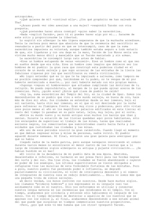 antropoides.
-¿Qué quieres de mí? -continuó ella-. ¿Con qué propósito me has salvado de
Tha?
-¿Acaso puedo ver cómo asesinan a una mujer? -respondió Tarzán con otra
pregunta.
-¿Qué pretendes hacer ahora conmigo? -quiso saber la sacerdotisa.
-Nada -replicó Tarzán-, pero tú sí puedes hacer algo por mí... Sacarme de
este sitio y proporcionarme la libertad.
Lo sugirió sin albergar la más ligera esperanza de que la muchacha accediese.
Tenía la certeza poco menos que absoluta de que la ceremonia del sacrificio se
reanudaría a partir del punto en que se interrumpió, caso de que la suma
sacerdotisa impusiera su voluntad, aunque también estaba seguro a todo estarlo
de que, sin ligaduras y con una daga en la mano, Tarzán de los Monos sería una
víctima mucho menos dócil y manejable que un Tarzán maniatado y sin armas.
La sacerdotisa le contempló largo rato antes de hablar.
-Eres un hombre estupendo de veras -encomió-. Eres un hombre como el que veo
en sueños desde que era niña. Eres un hombre como imagino que debieron ser los
hombres de mi pueblo: la gran raza que construyó esta poderosa ciudad en el
corazón de un mundo salvaje y que supo arrancar de las entrañas de la tierra las
fabulosas riquezas por las que sacrificaron su remota civilización.
»No logro entender qué es lo que te ha impulsado a salvarme, como tampoco me
es posible comprender por qué, teniéndome en tu poder, no te vengas de mí por
haberte sentenciado a muerte... por casi haberte matado con mis propias manos.
-Supongo -repuso el hombre-mono- que actuabas cumpliendo las doctrinas de tu
religión. No puedo reprochártelo, al margen de lo que pueda opinar acerca de tus
creencias. Pero, ¿quién eres? ¿Entre qué clase de pueblo he caído?
-Soy La, suma sacerdotisa del Templo del Sol, en la ciudad de Opar. Somos los
descendientes de un pueblo que vino a este mundo salvaje, en busca de oro, hace
más de diez mil años. Sus ciudades se extendían desde un mar inmenso, bajo el
sol naciente, hasta otro mar inmenso, en el que el sol desciende por la noche
para refrescar su flamígera frente. Eran muy ricos y poderosos, pero sólo vivían
unos pocos meses al año en los magníficos palacios edificados en esta tierra; el
resto del tiempo lo pasaban en su país natal, lejos, muy lejos, por el norte.
»Entre su mundo nuevo y su mundo antiguo eran muchos los barcos que iban y
venían. Durante la estación de las lluvias quedaban aquí pocos habitantes, sólo
los encargados de supervisar el trabajo de las minas, tarea que realizaban
esclavos negros, los comerciantes que suministraban cuanto hacía falta y los
soldados que custodiaban las ciudades y las minas.
»En uno de esos periodos ocurrió la gran catástrofe. Cuando llegó el momento
en que debían regresar miles y miles de personas, nadie volvió. El pueblo
aguardó durante semanas. Al final, enviaron una gran galera para averiguar por
qué no había
llegado nadie de la madre patria, pero aunque navegaron recorriendo el océano
durante varios meses no encontraron el menor rastro de las tierras que a lo
largo de innumerables siglos albergaron su antigua y pujante civilización... ¡Se
habían hundido en el mar!
»El inicio de la decadencia de mi pueblo data de esa época. Abatidos,
desalentados e infelices, no tardaron en ser presa fácil para las hordas negras
del norte y del sur. Una tras otra, las ciudades se fueron abandonando o cayeron
en poder de los enemigos. Los últimos supervivientes se vieron obligados a
refugiarse tras las murallas de esta formidable fortaleza de las montañas. Poco
a poco, nuestro pueblo fue perdiendo poder e influencia, se degradó
paulatinamente su civilización, el nivel de inteligencia descendió y el número
de integrantes de nuestra raza se redujo drásticamente... Ahora no somos más que
una pequeña tribu de simios salvajes.
»A decir verdad, los monos conviven con nosotros. Desde hace muchos siglos.
Los llamamos "primeros hombres" y nos expresamos en su lenguaje casi tan
asiduamente como en el nuestro. Sólo nos esforzamos en utilizar y conservar
nuestra lengua materna en las ceremonias que celebramos en el templo. Con el
tiempo, acabaremos por olvidarla y entonces sólo hablaremos el lenguaje de los
monos. Con el tiempo dejaremos de desterrar a aquellos de los nuestros que se
aparean con los simios y, al final, acabaremos descendiendo a ese estado animal
del que puede que surgieran en tiempos inmemoriales nuestros progenitores.
-Pero, ¿por qué eres tú más humana que los otros? -preguntó Tarzán.

 