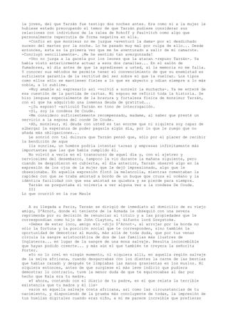 la joven, del que Tarzán fue testigo dos noches antes. Era como si a la mujer le
hubiese estado preocupando el temor de que Tarzán pudiese considerar sus
relaciones con individuos de la ralea de Rokoff y Paulvitch como algo que
personalmente repercutía de forma negativa en ella.
-Confío en que monsieur no me juzgue -aventuró la dama- por el desdichado
suceso del martes por la noche. Lo he pasado muy mal por culpa de ello... Desde
entonces, esta es la primera vez que me he aventurado a salir de mi camarote.
-Concluyó sencillamente-. ¡Me he sentido tan avergonzada!
-Uno no juzga a la gacela por los leones que la atacan -repuso Tarzán-. Ya
había visto anteriormente actuar a esos dos canallas... En el salón de
fumadores, el día antes de que la agrediesen a usted, si la memoria no me falla.
Y conocer sus métodos me permite tener el convencimiento de que su enemistad es
suficiente garantía de la rectitud del ser sobre el que la vuelcan. Los tipos
como ellos sólo se mantienen fieles a lo que es abyecto y odian siempre a lo más
noble, a lo sublime.
-Muy amable al expresarlo así -volvió a sonreír la muchacha-. Ya me enteré de
esa cuestión de la partida de cartas. Mi esposo me refirió toda la historia. Se
hizo lenguas especialmente de la bravura y fortaleza fisica de monsieur Tarzán,
con el que ha adquirido una inmensa deuda de gratitud...
-¿Su esposo? -articuló Tarzán en tono de interrogación.
-Sí, soy la condesa De Coude.
-Me considero suficientemente recompensado, madame, al saber que presté un
servicio a la esposa del conde De Coude.
-Ah, monsieur, mi deuda con usted es tan enorme que ni siquiera soy capaz de
albergar la esperanza de poder pagarla algún día, por lo que le ruego que no
añada más obligaciones...
Le sonrió con tal dulzura que Tarzán pensó que, sólo por el placer de recibir
la bendición de aque
lla sonrisa, un hombre podría intentar tareas y empresas infinitamente más
importantes que las que había cumplido él.
No volvió a verla en el transcurso de aquel día y, con el ajetreo y
nerviosismo del desembarco, tampoco la vio durante la mañana siguiente, pero
cuando se despidieron en cubierta, el día anterior, Tarzán observó algo en la
expresión de los ojos de la mujer que le dejó impresionado, algo que le
obsesionaba. En aquella expresión flotó la melancolía, mientras comentaban la
rapidez con que se traba amistad a bordo de un buque que cruza el océano y la
idéntica facilidad con que esa amistad se quiebra y se pierde para siempre.
Tarzán se preguntaba si volvería a ver alguna vez a la condesa De Coude.
III
Lo que ocurrió en la rue Maule
A su llegada a París, Tarzán se dirigió de inmediato al domicilio de su viejo
amigo, D'Arnot, donde el teniente de la Armada le obsequió con una severa
reprimenda por su decisión de renunciar al título y a las propiedades que le
correspondían como hijo de John Clayton, el difunto lord Greystoke.
-Debes de estar loco, amigo mío -dijo D'Arnot-, al arrojar por la borda no
sólo la fortuna y la posición social que te corresponden, sino también la
oportunidad de demostrar al mundo, más allá de toda duda, que por tus venas
circula la sangre aristocrática de dos de las familias más ilustres de
Inglaterra... en lugar de la sangre de una mona salvaje. Resulta inconcebible
que hayan podido creerte... y más aún el que también te creyera la señorita
Porter.
»Yo no lo creí en ningún momento, ni siquiera allí, en aquella región salvaje
de la selva africana, cuando desgarrabas con los dientes la carne de las bestias
que habías cazado y después te limpiabas las manos grasientas en los muslos. Ni
siquiera entonces, antes de que surgiese el más leve indicio que pudiera
demostrar lo contrario, tuve la menor duda de que te equivocabas al dar por
hecho que Kala era tu madre.
»Y ahora, contando con el diario de tu padre, en el que relata la terrible
existencia que tu madre y él llevaron en aquella salvaje costa africana, así como las circunstancias de tu
nacimiento, y disponiendo de la prueba más concluyente de todas, la impresión de
tus huellas digitales cuando eras niño, a mí me parece increíble que prefieras

 