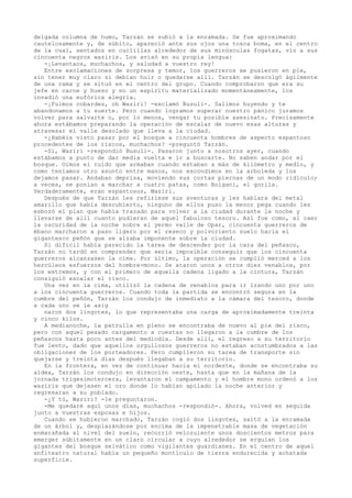 delgada columna de humo, Tarzán se subió a la enramada. Se fue aproximando
cautelosamente y, de súbito, apareció ante sus ojos una tosca boma, en el centro
de la cual, sentados en cuclillas alrededor de sus minúsculas fogatas, vio a sus
cincuenta negros waziris. Los avisó en su propia lengua:
-¡Levantaos, muchachos, y saludad a vuestro rey!
Entre exclamaciones de sorpresa y temor, los guerreros se pusieron en pie,
sin tener muy claro si debían huir o quedarse allí. Tarzán se descolgó ágilmente
de una rama y se situó en el centro del grupo. Cuando comprobaron que era su
jefe en carne y hueso y no un espíritu materializado momentáneamente, los
invadió una eufórica alegría.
-¡Fuimos cobardes, oh Waziri! -exclamó Busuli-. Salimos huyendo y te
abandonamos a tu suerte. Pero cuando logramos superar nuestro pánico juramos
volver para salvarte o, por lo menos, vengar tu posible asesinato. Precisamente
ahora estábamos preparando la operación de escalar de nuevo esas alturas y
atravesar el valle desolado que lleva a la ciudad.
-¿Habéis visto pasar por el bosque a cincuenta hombres de aspecto espantoso
procedentes de los riscos, muchachos? -preguntó Tarzán.
-Sí, Waziri -respondió Busuli-. Pasaron junto a nosotros ayer, cuando
estábamos a punto de dar media vuelta e ir a buscarte. No saben andar por el
bosque. Oímos el ruido que armaban cuando estaban a más de kilómetro y medio, y
como teníamos otro asunto entre manos, nos escondimos en la arboleda y los
dejamos pasar. Andaban deprisa, moviendo sus cortas piernas de un modo ridículo;
a veces, se ponían a marchar a cuatro patas, como Bolgani, el gorila.
Verdaderamente, eran espantosos, Waziri.
Después de que Tarzán les refiriese sus aventuras y les hablara del metal
amarillo que había descubierto, ninguno de ellos puso la menor pega cuando les
esbozó el plan que había trazado para volver a la ciudad durante la noche y
llevarse de allí cuanto pudieran de aquel fabuloso tesoro. Así fue como, al caer
la oscuridad de la noche sobre el yermo valle de Opar, cincuenta guerreros de
ébano marcharon a paso ligero por el reseco y polvoriento suelo hacia el
gigantesco peñón que se alzaba imponente sobre la ciudad.
Si dificil había parecido la tarea de descender por la cara del peñasco,
Tarzán no tardó en comprender que sería imposible conseguir que los cincuenta
guerreros alcanzasen la cima. Por último, la operación se cumplió merced a los
hercúleos esfuerzos del hombre-mono. Se ataron unos a otros diez venablos, por
los extremos, y con el primero de aquella cadena ligado a la cintura, Tarzán
consiguió escalar el risco.
Una vez en la cima, utilizó la cadena de venablos para ir izando uno por uno
a los cincuenta guerreros. Cuando toda la partida se encontró segura en la
cumbre del peñón, Tarzán los condujo de inmediato a la cámara del tesoro, donde
a cada uno se le asig
naron dos lingotes, lo que representaba una carga de aproximadamente treinta
y cinco kilos.
A medianoche, la patrulla en pleno se encontraba de nuevo al pie del risco,
pero con aquel pesado cargamento a cuestas no llegaron a la cumbre de los
peñascos hasta poco antes del mediodía. Desde allí, el regreso a su territorio
fue lento, dado que aquellos orgullosos guerreros no estaban acostumbrados a las
obligaciones de los porteadores. Pero cumplieron su tarea de transporte sin
quejarse y treinta días después llegaban a su territorio.
En la frontera, en vez de continuar hacia el nordeste, donde se encontraba su
aldea, Tarzán los condujo en dirección oeste, hasta que en la mañana de la
jornada trigesimotercera, levantaron el campamento y el hombre mono ordenó a los
waziris que dejasen el oro donde lo habían apilado la noche anterior y
regresaran a su poblado.
-¿Y tú, Waziri? -le preguntaron.
-Me quedaré aquí unos días, muchachos -respondió-. Ahora, volved en seguida
junto a vuestras esposas e hijos.
Cuando se hubieron marchado, Tarzán cogió dos lingotes, saltó a la enramada
de un árbol y, desplazándose por encima de la impenetrable masa de vegetación
enmarañada al nivel del suelo, recorrió velozuiente unos doscientos metros para
emerger súbitamente en un claro circular a cuyo alrededor se erguían los
gigantes del bosque selvático como vigilantes guardianes. En el centro de aquel
anfiteatro natural había un pequeño montículo de tierra endurecida y achatada
superficie.

 