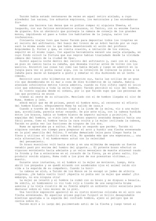 Tarzán había estado centenares de veces en aquel retiro aislado, a cuyo
alrededor las zarzas, los arbustos espinosos, los matorrales y las enredaderas
formaban una barrera tan densa que no podían romper ni siquiera Sheeta, el
leopardo, con sus felinos movimientos sinuosos, ni Tantor, con su enorme fuerza
de gigante. Era un obstáculo que protegía la cámara de consejo de los grandes
monos, impidiendo el paso a todos los habitantes de la jungla, salvo los
inofensivos.
Cincuenta viajes tuvo que hacer Tarzán para depositar todos los lingotes en
el recinto del anfiteatro. Del hueco del tronco de un árbol herido por un rayo
sacó la misma azada con la que había desenterrado el arcón del profesor
Arquímedes Q. Porter y que, en cierta ocasión, a imitación de los simios,
sepultó en el mismo lugar. Con aquella herramienta excavó una zanja alargada, en
cuyo fondo colocó la fortuna que sus negros habían trasladado desde la olvidada
cámara del tesoro de la ciudad de Opar.
Durmió aquella noche dentro del recinto del anfiteatro y, casi con el alba,
se puso en camino hacia su cabaña, que deseaba visitar antes de volver con los
waziris. Encontró las cosas tal como las había dejado y luego se adentró en la
jungla para ver si podía cazar algo, con la intención de llevarse la pieza a la
cabaña para darse un banquete a gusto y rematar el día durmiendo en un lecho
cómodo.
Recorrió unos ocho kilómetros en dirección sur, hacia las orillas de un gran
río que desembocaba en el mar a cosa de diez kilómetros de la cabaña. Habría
avanzado ochocientos metros tierra adentro, cuando su fino olfato captó el único
olor que sobresalta a toda la selva virgen: Tarzán percibió el olor del hombre.
El viento soplaba desde el océano, por lo que Tarzán supo que las personas de
las que provenía se encon
traban al oeste de su situación. Mezclado con el de hombre llegaba el olor de
Numa. Hombre y león.
«Será mejor que me dé prisa», pensó el hombre mono, al reconocer el efluvio
del hombre blanco. «Seguramente Numa ha salido de caza.»
Cuando a través de los árboles llegó a la linde de la selva, vio a una mujer
que, arrodillada, parecía estar rezando. De pie ante ella, con la cabeza hundida
entre los brazos, había un hombre blanco de aspecto salvaje y primitivo. A
espaldas del hombre, un viejo león de roñoso aspecto avanzaba despacio hacia una
fácil presa. Como el hombre tenía la cara oculta y la mujer inclinada la cabeza,
Tarzán no podía ver las facciones de ninguno de los dos.
Numa se aprestaba ya a saltar. No había un segundo que perder. Tarzán ni
siquiera contaba con tiempo para preparar el arco y hundir una flecha envenenada
en la piel amarilla del felino. Y estaba demasiado lejos para llegar hasta la
fiera y utilizar el cuchillo sobre ella. No quedaba más que una esperanza... una
sola alternativa. Y el hombre-mono actuó con la celeridad
del pensamiento.
Un brazo musculoso voló hacia atrás y en una milésima de segundo un fuerte
venablo pasó por encima del hombro del gigante... El potente brazo efectuó un
vigoroso movimiento hacia adelante y un veloz mensajero de muerte atravesó raudo
la fronda y fue a enterrarse en el corazón de la fiera, ya en pleno salto. Sin
producir sonido alguno, Numa rodó a los pies de sus presuntas víctimas...
muerto.
Durante unos instantes, ni el hombre ni la mujer se movieron. Luego, ésta
abrió los párpados y se quedó mirando con asombrados ojos el animal caído sin
vida a la espalda de su compañero. Cuando la bonita cabeza se alzó, a Tarzán de los Monos se le escapó un jadeo de atónita
sorpresa. ¿Se había vuelto loco? ¡Aquella no podía ser la mujer que amaba! ¡Sin
embargo, no era ninguna otra!
La mujer se levantó y el hombre la rodeó con su brazo y se dispuso a besarla.
De súbito, el hombremono lo vio todo rojo a través de una sangrienta bruma
asesina y la vieja cicatriz de su frente adoptó un ardiente color escarlata para
destacar sobre el tono moreno de la piel.
Una terrible expresión apareció en su rostro mientras colocaba en el arco una
flecha envenenada. En aquellas grises pupilas fulguró un brillo desagradable
mientras apuntaba a la espalda del confiado hombre, ajeno al peligro que se
cernía sobre él.
Tarzán miró a lo largo del pulimentado astil de la flecha y luego tensó al

 