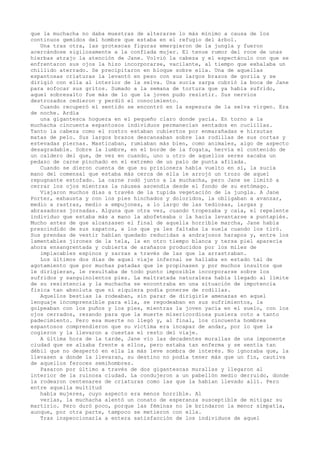 que la muchacha no daba muestras de alterarse lo más mínimo a causa de los
continuos gemidos del hombre que estaba en el refugio del árbol.
Una tras otra, las grotescas figuras emergieron de la jungla y fueron
acercándose sigilosamente a la confiada mujer. El tenue rumor del roce de unas
hierbas atrajo la atención de Jane. Volvió la cabeza y el espectáculo con que se
enfrentaron sus ojos la hizo incorporarse, vacilante, al tiempo que exhalaba un
chillido aterrado. Se precipitaron en bloque sobre ella. Una de aquellas
espantosas criaturas la levantó en peso con sus largos brazos de gorila y se
dirigió con ella al interior de la selva. Una sucia zarpa cubrió la boca de Jane
para sofocar sus gritos. Sumado a la semana de tortura que ya había sufrido,
aquel sobresalto fue más de lo que la joven pudo resistir. Sus nervios
destrozados cedieron y perdió el conocimiento.
Cuando recuperó el sentido se encontró en la espesura de la selva virgen. Era
de noche. Ardía
una gigantesca hoguera en el pequeño claro donde yacía. En torno a la
muchacha cincuenta espantosos individuos permanecían sentados en cuclillas.
Tanto la cabeza como el rostro estaban cubiertos por enmarañadas e hirsutas
matas de pelo. Sus largos brazos descansaban sobre las rodillas de sus cortas y
estevadas piernas. Masticaban, rumiaban más bien, como animales, algo de aspecto
desagradable. Sobre la lumbre, en el borde de la fogata, hervía el contenido de
un caldero del que, de vez en cuando, uno u otro de aquellos seres sacaba un
pedazo de carne pinchado en el extremo de un palo de punta afilada.
Cuando se dieron cuenta de que su prisionera había vuelto en sí, la sucia
mano del comensal que estaba más cerca de ella le arrojó un trozo de aquel
repugnante estofado. La carne rodó junto a la muchacha, pero Jane se limitó a
cerrar los ojos mientras la náusea ascendía desde el fondo de su estómago.
Viajaron muchos días a través de la tupida vegetación de la jungla. A Jane
Porter, exhausta y con los pies hinchados y doloridos, la obligaban a avanzar,
medio a rastras, medio a empujones, a lo largo de las tediosas, largas y
abrasadoras jornadas. Alguna que otra vez, cuando tropezaba y caía, el repelente
individuo que estaba más a mano la abofeteaba o la hacía levantarse a puntapiés.
Mucho antes de que alcanzasen el final de aquella horrible marcha, Jane había
prescindido de sus zapatos, a los que ya les faltaba la suela cuando los tiró.
Sus prendas de vestir habían quedado reducidas a andrajosos harapos y, entre los
lamentables jirones de la tela, la en otro tiempo blanca y tersa piel aparecía
ahora ensangrentada y cubierta de arañazos producidos por los miles de
implacables espinos y zarzas a través de las que la arrastraban.
Los últimos dos días de aquel viaje infernal se hallaba en estado tal de
agotamiento que por muchas patadas que le propinasen y por muchos insultos que
le dirigieran, le resultaba de todo punto imposible incorporarse sobre los
sufridos y sanguinolentos pies. La maltratada naturaleza había llegado al límite
de su resistencia y la muchacha se encontraba en una situación de impotencia
fisica tan absoluta que ni siquiera podía ponerse de rodillas.
Aquellos bestias la rodeaban, sin parar de dirigirle amenazas en aquel
lenguaje incomprensible para ella, se regodeaban en sus sufrimientos, la
golpeaban con los puños y los pies, mientras la joven yacía en el suelo, con los
ojos cerrados, rezando para que la muerte misericordiosa pusiera coto a tanto
padecimiento. Pero esa muerte no llegó y, al final, los cincuenta hombres
espantosos comprendieron que su víctima era incapaz de andar, por lo que la
cogieron y la llevaron a cuestas el resto del viaje.
A última hora de la tarde, Jane vio las decadentes murallas de una imponente
ciudad que se alzaba frente a ellos, pero estaba tan enferma y se sentía tan
débil que no despertó en ella la más leve sombra de interés. No ignoraba que, la
llevasen a donde la llevaran, su destino no podía tener más que un fin, cautiva
de aquellos feroces semihombres.
Pasaron por último a través de dos gigantescas murallas y llegaron al
interior de la ruinosa ciudad. La condujeron a un pabellón medio derruido, donde
la rodearon centenares de criaturas como las que la habían llevado allí. Pero
entre aquella multitud
había mujeres, cuyo aspecto era menos horrible. Al
verlas, la muchacha alentó un conato de esperanza susceptible de mitigar su
martirio. Pero duró poco, porque las féminas no le brindaron la menor simpatía,
aunque, por otra parte, tampoco se metieron con ella.
Tras inspeccionarla a entera satisfacción de los individuos de aquel

 