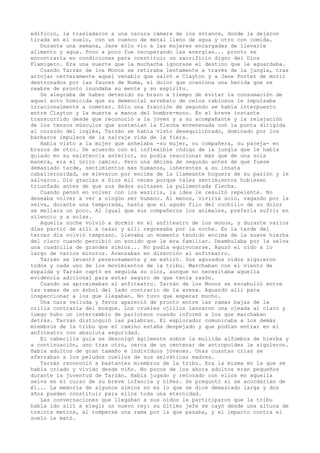 edificio, la trasladaron a una oscura cámara de los sótanos, donde la dejaron
tirada en el suelo, con un cuenco de metal lleno de agua y otro con comida.
Durante una semana, Jane sólo vio a las mujeres encargadas de llevarle
alimento y agua. Poco a poco fue recuperando las energías... pronto se
encontraría en condiciones para constituir un sacrificio digno del Dios
Flamígero. Era una suerte que la muchacha ignorase el destino que le aguardaba.
Cuando Tarzán de los Monos se retiraba lentamente a través de la jungla, tras
arrojar certeramente aquel venablo que salvó a Clayton y a Jane Porter de morir
destrozados por las fauces de Numa, el dolor que ocasiona una herida que se
reabre de pronto inundaba su mente y su espíritu.
Se alegraba de haber detenido su brazo a tiempo de evitar la consumación de
aquel acto homicida que su demencial arrebato de celos rabiosos le impulsaba
irracionalmente a cometer. Sólo una fracción de segundo se había interpuesto
entre Clayton y la muerte a manos del hombre-mono. En el breve instante
transcurrido desde que reconoció a la joven y a su acompañante y la relajación
de los tensos músculos que sostenían la flecha envenenada con la punta dirigida
al corazón del inglés, Tarzán se había visto desequilibrado, dominado por los
bárbaros impulsos de la salvaje vida de la fiera.
Había visto a la mujer que anhelaba -su mujer, su compañera, su pareja- en
brazos de otro. De acuerdo con el inflexible código de la jungla que le había
guiado en su existencia anterior, no podía reaccionar más que de una sola
manera, era el único camino. Pero una décima de segundo antes de que fuese
demasiado tarde, sentimientos más humanos, inherentes a su innata
caballerosidad, se elevaron por encima de la llameante hoguera de su pasión y le
salvaron. Dio gracias a Dios mil veces porque tales sentimientos hubiesen
triunfado antes de que sus dedos soltasen la pulimentada flecha.
Cuando pensó en volver con los waziris, la idea le resultó repelente. No
deseaba volver a ver a ningún ser humano. Al menos, viviría solo, vagando por la
selva, durante una temporada, hasta que el agudo filo del cuchillo de su dolor
se mellara un poco. Al igual que sus compañeros los animales, prefería sufrir en
silencio y a solas.
Aquella noche volvió a dormir en el anfiteatro de los monos, y durante varios
días partió de allí a cazar y allí regresaba por la noche. En la tarde del
tercer día volvió temprano. Llevaba un momento tendido encima de la suave hierba
del claro cuando percibió un sonido que le era familiar. Deambulaba por la selva
una cuadrilla de grandes simios... No podía equivocarse. Aguzó el oído a lo
largo de varios minutos. Avanzaban en dirección al anfiteatro.
Tarzán se levantó perezosamente y se estiró. Sus aguzados oídos siguieron
todos y cada uno de los movimientos de la tribu. Marchaban con el viento de
espalda y Tarzán captó en seguida su olor, aunque no necesitaba aquella
evidencia adicional para estar seguro de que tenía razón.
Cuando se aproximaban al anfiteatro. Tarzán de los Monos se escabulló entre
las ramas de un árbol del lado contrario de la arena. Aguardó allí para
inspeccionar a los que llegaban. No tuvo que esperar mucho.
Una cara velluda y feroz apareció de pronto entre las ramas bajas de la
orilla contraria del bosque. Los crueles ojillos lanzaron una ojeada al claro y
luego hubo un intercambio de parloteos cuando informó a los que marchaban
detrás. Tarzán distinguió las palabras. El explorador comunicaba a los demás
miembros de la tribu que el camino estaba despejado y que podían entrar en el
anfiteatro con absoluta seguridad.
El cabecilla guía se descolgó ágilmente sobre la mullida alfombra de hierba y
a continuación, uno tras otro, cerca de un centenar de antropoides le siguieron.
Había adultos de gran tamaño e individuos jóvenes. Unas cuantas crías se
aferraban a los peludos cuellos de sus selváticas madres.
Tarzán reconoció a bastantes miembros de la tribu. Era la misma en la que se
había criado y vivido desde niño. No pocos de los ahora adultos eran pequeños
durante la juventud de Tarzán. Había jugado y retozado con ellos en aquella
selva en el curso de su breve infancia y niñez. Se preguntó si se acordarían de
él... La memoria de algunos simios no es lo que se dice demasiado larga y dos
años pueden constituir para ellos toda una eternidad.
Las conversaciones que llegaban a sus oídos le participaron que la tribu
había ido allí a elegir un nuevo rey: su último jefe se cayó desde una altura de
treinta metros, al romperse una rama por la que pasaba, y el impacto contra el
suelo le mató.

 
