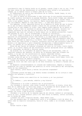 considerarle como lo habían hecho en el pasado, cuando llegó a ser su rey. Y así
fue que, antes de que abandonasen el anfiteatro para volver a su existencia
nómada, ya lo habían vuelto a elegir jefe de la tribu.
El hombre-mono se sentía muy satisfecho de su suerte. Desde luego, no era
feliz, nunca volvería a serlo, pero al menos se encontraba lo más lejos que le era posible encontrarse
de cuanto pudiera recordarle su pasada desdicha. Hacía mucho tiempo que abandonó
toda idea de regresar a la civilización y había decidido ya no volver nunca
junto a sus amigos negros, los waziris. Había renunciado para siempre a convivir
con los hombres. Empezó su vida como mono... y como mono moriría.
Sin embargo, le era imposible borrar de su memoria el hecho de que la mujer
de la que se había enamorado estaba a menos de una jornada de distancia del
terreno por el que vagaba la tribu, como tampoco podía apartar de su mente el
temor de que a Jane la acechase el peligro de manera constante. Durante los
breves instantes en que fue testigo directo de la ineficacia de Clayton
comprendió que Jane no contaba ni mucho menos con la debida protección. Cuanto
más pensaba en ello, más le atormentaba a Tarzán la conciencia.
Al final llegó a odiarse a sí mismo por permitir que su dolor y sus celos
egoístas se interpusieran entre Jane Porter y la seguridad de la muchacha. A
medida que iban pasando los días, aquel remordimiento iba corroyéndole cada vez
con más intensidad el espíritu y la mente. Pero cuando decidió volver a la costa
para velar por Jane Porter y Clayton, surgieron noticias que alteraron todos sus
planes y le impulsaron a salir disparado enloquecida y temerariamente hacia el
este, sin pensar en los peligros y la muerte que podían aguardarle.
Antes de que Tarzán se hubiese integrado de nuevo en la tribu, cierto macho
joven, al no estar seguro de que encontraría pareja apropiada entre las hembras
de su comunidad, se marchó a recorrer mundo,
de acuerdo con la costumbre de aquella familia de antropoides, como un
caballero andante del medievo, en busca de la hermosa dama que colmase sus
sueños, a la que tal vez encontraría en alguna comunidad vecina.
Acababa de regresar con su novia y se apresuraba a narrar las aventuras
vividas, antes de que se le olvidaran. Entre otras cosas, contó haber visto una
gran tribu de monos de aspecto singular.
-Todos eran machos de cara peluda -explicó-. Todos, menos uno, que era una
hembra de color aún más claro que el de este forastero -y señaló a Tarzán con el
pulgar.
Se despertó instantáneamente el interés del hombre-mono. Empezó a formular
preguntas con toda la rapidez que permitía la corta inteligencia del antropoide,
lento en las respuestas.
-Esos machos, ¿eran bajos y tenían las piernas arqueadas?
-Sí.
-¿Llevaban pieles de Numa y de Sheeta atadas alrededor de la cintura e iban
armados con estacas y cuchillos?
-Sí.
-¿Llevaban muchos aros amarillos en los brazos y en las piernas?
-Sí.
-Y la hembra... ¿era menuda, esbelta y muy blanca?
-Sí.
-¿Pertenecía a la tribu o parecía ser su prisionera?
-La llevaban a rastras, unas veces tirando de ella por un brazo, otras del
pelo de la cabeza que lo tenía muy largo. Y no paraban de darle golpes con los
puños y con los pies. ¡Ah, era divertidísimo de ver!
-¡Dios santo! -murmuró Tarzán. Preguntó al macho joven-: ¿Dónde estaban
cuando los viste y qué dirección llevaban?
-Estaban a la orilla de la segunda agua de ahí detrás -señaló el antropoide
hacia el sur-. Cuando pasaron junto a mí iban hacia la mañana, contra corriente,
por el borde del agua.
-¿Cuándo fue eso? -inquirió Tarzán. -Hace media luna.
Sin una palabra más, el hombre-mono saltó a la enramada y voló de árbol en
árbol como un espíritu incorpóreo, hacia el este, rumbo a la olvidada ciudad de
Opar.
XXIV
Tarzán vuelve a Opar

 