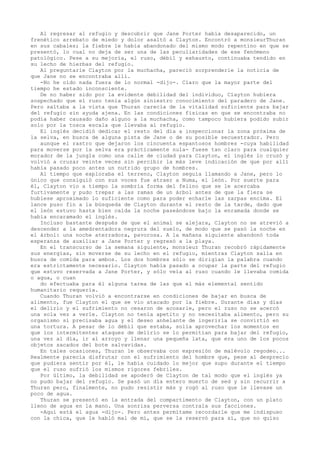 Al regresar al refugio y descubrir que Jane Porter había desaparecido, un
frenético arrebato de miedo y dolor asaltó a Clayton. Encontró a monsieurThuran
en sus cabales; la fiebre le había abandonado del mismo modo repentino en que se
presentó, lo cual no deja de ser una de las peculiaridades de ese fenómeno
patológico. Pese a su mejoría, el ruso, débil y exhausto, continuaba tendido en
su lecho de hierbas del refugio.
Al preguntarle Clayton por la muchacha, pareció sorprenderle la noticia de
que Jane no se encontraba allí.
-No he oído nada fuera de lo normal -dijo-. Claro que la mayor parte del
tiempo he estado inconsciente.
De no haber sido por la evidente debilidad del individuo, Clayton hubiera
sospechado que el ruso tenía algún siniestro conocimiento del paradero de Jane.
Pero saltaba a la vista que Thuran carecía de la vitalidad suficiente para bajar
del refugio sin ayuda ajena. En las condiciones fisicas en que se encontraba no
podía haber causado daño alguno a la muchacha, como tampoco hubiera podido subir
solo por la tosca escala que llevaba al refugio.
El inglés decidió dedicar el resto del día a inspeccionar la zona próxima de
la selva, en busca de alguna pista de Jane o de su posible secuestrador. Pero
aunque el rastro que dejaron los cincuenta espantosos hombres -cuya habilidad
para moverse por la selva era prácticamente nula- fuese tan claro para cualquier
morador de la jungla como una calle de ciudad para Clayton, el inglés lo cruzó y
volvió a cruzar veinte veces sin percibir la más leve indicación de que por allí
había pasado poco antes un nutrido grupo de hombres.
Al tiempo que exploraba el terreno, Clayton seguía llamando a Jane, pero lo
único que consiguió con sus voces fue atraer a Numa, el león. Por suerte para
él, Clayton vio a tiempo la sombría forma del felino que se le acercaba
furtivamente y pudo trepar a las ramas de un árbol antes de que la fiera se
hubiese aproximado lo suficiente como para poder echarle las zarpas encima. El
lance puso fin a la búsqueda de Clayton durante el resto de la tarde, dado que
el león estuvo hasta bien caída la noche paseándose bajo la enramada donde se
había encaramado el inglés.
Incluso bastante después de que el animal se alejara, Clayton no se atrevió a
descender a la amedrentadora negrura del suelo, de modo que se pasó la noche en
el árbol: una noche aterradora, pavorosa. A la mañana siguiente abandonó toda
esperanza de auxiliar a Jane Porter y regresó a la playa.
En el transcurso de la semana siguiente, monsieur Thuran recobró rápidamente
sus energías, sin moverse de su lecho en el refugio, mientras Clayton salía en
busca de comida para ambos. Los dos hombres sólo se dirigían la palabra cuando
era estrictamente necesario. Clayton había pasado a ocupar la parte del refugio
que estuvo reservada a Jane Porter, y sólo veía al ruso cuando le llevaba comida
o agua, o cuan
do efectuaba para él alguna tarea de las que el más elemental sentido
humanitario requería.
Cuando Thuran volvió a encontrarse en condiciones de bajar en busca de
alimento, fue Clayton el que se vio atacado por la fiebre. Durante días y días
el delirio y el sufrimiento no cesaron de acosarle, pero el ruso no se acercó
una sola vez a verle. Clayton no tenía apetito y no necesitaba alimento, pero su
organismo sí precisaba agua y el deseo anhelante de ingerirla se convirtió en
una tortura. A pesar de lo débil que estaba, solía aprovechar los momentos en
que los intermitentes ataques de delirio se lo permitían para bajar del refugio,
una vez al día, ir al arroyo y llenar una pequeña lata, que era uno de los pocos
objetos sacados del bote salvavidas.
En tales ocasiones, Thuran le observaba con expresión de malévolo regodeo...
Realmente parecía disfrutar con el sufrimiento del hombre que, pese al desprecio
que pudiera sentir por él, le había cuidado lo mejor que supo durante el tiempo
que el ruso sufrió los mismos rigores febriles.
Por último, la debilidad se apoderó de Clayton de tal modo que el inglés ya
no pudo bajar del refugio. Se pasó un día entero muerto de sed y sin recurrir a
Thuran pero, finalmente, no pudo resistir más y rogó al ruso que le llevase un
poco de agua.
Thuran se presentó en la entrada del compartimento de Clayton, con un plato
lleno de agua en la mano. Una sonrisa perversa contraía sus facciones.
-Aquí está el agua -dijo-. Pero antes permítame recordarle que me indispuso
con la chica, que le habló mal de mí, que se la reservó para sí, que no quiso

 