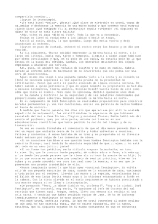 compartirla conmigo...
Clayton le interrumpió.
-¡Ya está bien! -gritó-. ¡Basta! ¿Qué clase de miserable es usted, capaz de
calumniar y deshonrar la memoria de una mujer buena y que creemos está muerta?
¡Santo Dios! ¡Qué estúpido fui al permitirle seguir viviendo! ¡Ni siquiera es
digno de vivir en esta tierra maldita!
-Aquí tiene su agua -dijo el ruso-. Toda la que va a conseguir.
Thuran se llevó el recipiente a los labios y bebió un trago.
Arrojó al suelo, abajo, la que quedaba. Luego dio media vuelta y dejó
abandonado al enfermo.
Clayton se puso de costado, enterró el rostro entre los brazos y se dio por
vencido.
Al día siguiente, Thuran decidió emprender la marcha hacia el norte, a lo
largo del litoral. Sabía que, tarde o temprano, llegaría a algún lugar habitado
por seres civilizados y que, en el peor de los casos, no estaría peor de lo que
estaba en la playa del refugio. Además, los desvaríos delirantes del inglés
empezaban a atacarle los nervios.
Así, pues, se apoderó del venablo de Clayton y se puso en camino. Habría
matado al enfermo antes de marcharse de no ocurrírsele que eso podía ser una
obra de misericordia.
Aquel mismo día llegó a una pequeña cabaña junto a la costa y su corazón se
llenó de renovada esperanza al ver aquella prueba de la proximidad de
civilización. Pensó que sería el puesto avanzado de alguna colonia cercana. De
haber sabido a quien pertenecía y que en aquel momento su propietario se hallaba
a escasos kilómetros, tierra adentro, Nicolás Rokoff habría huido de allí como
alma que lleva el diablo. Pero como lo ignoraba, decidió quedarse unos días
en la cabaña y disfrutar de la seguridad y de las relativas comodidades que
proporcionaba aquel albergue. Después reanudó la marcha hacia el norte.
En el campamento de lord Tennington se realizaban preparativos para construir
moradas permanentes y, una vez concluidas, enviar una patrulla de varios hombres
en busca de socorro.
A medida que fueron pasando los días sin que apareciese por allí la ansiada
expedición de salvamento, fue volatilizándose la esperanza de que hubiesen
rescatado del mar a Jane Porter, Clayton y monsieur Thuran. Nadie habló más del
asunto al profesor, que, por otra parte, estaba tan inmerso en sus
elucubraciones científicas que había perdido la noción del tiempo y de su
transcurrir.
De vez en cuando formulaba el comentario de que el día menos pensado iban a
ver un vapor que anclaría cerca de la orilla y todos volverían a reunirse,
felices y contentos. A veces hablaba de un tren y se preguntaba si no llevaría
tanto retraso por culpa de las tormentas de nieve.
-Si no conociese tan bien a ese querido buen hombre Tennington hablaba con la
señorita Strong-, casi tendría la absoluta seguridad de que... ejem... no está
del todo en su sano juicio, ¿sabe?
-Si no fuese tan patético, sería ridículo -repuso la muchacha, en tono
triste-. Yo, que le conozco desde pequeña, sé cuánto adora a Jane, sin embargo,
a los demás les puede parecer que le tiene sin cuidado la suerte de su hija. Lo
único que ocurre es que carece por completo de sentido práctico, vive en las
nubes y no puede concebir una cosa tan real como la muerte, a no ser que le
presenten una prueba irrebatible de ella.
-Nunca imaginaría usted lo que hizo ayer -continuó Tennington-. Yo volvía
solo de una pequeña excursión de caza, cuando me lo encontré de cara, caminando
a toda prisa por el sendero. Llevaba las manos a la espalda, entrelazadas bajo
el faldón de esa larga levita negra suya y la chistera encasquetada a fondo en
la cabeza. Con la vista clavada en el suelo seguramente se hubiera precipitado a
una muerte segura si no llego a interceptarle.
»Le pregunté: "Pero, ¿a dónde diablos va, profesor?". "Voy a la ciudad, lord
Tennington", me contestó, muy serio, "a quejarme al jefe de Correos del mal
servicio que tienen aquí. Porque, señor, llevo una semana sin recibir ni una
sola carta. Y tendrían que haber recibido varias de Jane. Se ha de informar
inmediatamente a Washington de este asunto".
»No sabe usted, señorita Strong, lo que me costó convencer al pobre anciano
de que aquí no hay cartería rural, que no existe ciudad ni, por lo tanto,
estafeta, que ni siquiera estamos en el mismo continente en que se encuentra

 