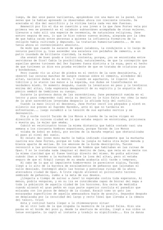 luego, de dar unos pasos vacilantes, apoyándose con una mano en la pared. Los
seres que la habían apresado la observaban ahora con creciente interés. Se
acercaba el día del sacrificio y la víctima tenía cada vez más fuerzas.
Amaneció por fin el día en cuestión y una joven a la que Jane Porter veía por
primera vez se presentó en el calabozo subterráneo acompañada de otras mujeres.
Llevaron a cabo allí una especie de ceremonia, de naturaleza religiosa, Jane
estuvo segura de eso, lo que le hizo cobrar nuevos ánimos, alegrada por la idea
de que había caído entre personas a quienes la influencia formativa de la
religión había cultivado y depurado. La tratarían humanitariamente... de eso
tenía ahora el convencimiento absoluto.
De modo que cuando la sacaron de aquel calabozo, la condujeron a lo largo de
oscuros pasillos y, tras ascender una escalera con peldaños de cemento, a un
patio inundado de brillante claridad, la muchacha avanzó de buen grado e incluso contenta, porque, ¿no se encontraba entre
servidoras de Dios? Cabía la posibilidad, naturalmente, de que la concepción que
aquellas gentes tuviesen del Ser Supremo fuera distinta a la suya, pero el hecho
de que tuviesen un dios era prueba evidente de que se trataba de criaturas pías
y bondadosas.
Pero cuando vio un altar de piedra en el centro de la nave descubierta, y
observó las oscuras manchas de sangre resecas sobre el cemento, alrededor del
altar, nacieron dudas en su mente. Y cuando se agacharon, le ligaron los
tobillos y le ataron las manos a la espalda, sus dudas se transformaron en
verdadero miedo. Un momento después, cuando la levantaron en peso y la tendieron
encima del altar, toda esperanza desapareció de su espíritu y la angustia del
pánico sembró de temblores su cuerpo.
Durante la grotesca danza de las sacerdotisas, Jane permaneció sumida en el
terror y para comprender cuál sería su destino no le hizo falta ver cómo la mano
de la gran sacerdotisa levantaba despacio la afilada hoja del cuchillo.
Cuando la mano inició el descenso, Jane Porter cerró los párpados y elevó en
silencio sus preces al Supremo Hacedor, ante el que no tardaría en
enfrentarse... luego sucumbió a la tensión de sus agotados nervios y se
desvaneció.
Día y noche corrió Tarzán de los Monos a través de la selva virgen en
dirección a la ruinosa ciudad en la que estaba seguro se encontraba, prisionera
o muerta ya, la mujer que amaba.
Cubrió en veinticuatro horas la misma distancia que había costado casi una
semana a los cincuenta hombres espantosos, porque Tarzán de los Monos
volaba de árbol en árbol, por encima de la maraña vegetal que obstaculizaba
el paso al nivel del suelo.
El relato del joven mono macho le había indicado claramente que la muchacha
cautiva era Jane Porter, porque en toda la jungla no había otra mujer menuda y
blanca aparte de «ella». En los «monos» de la burda descripción, Tarzán
reconoció a las grotescas caricaturas de hombre que habitaban en las ruinas de
Opar. Y no le costaba nada imaginar el destino de Jane, que veía en su mente con
la misma claridad que si fuese testigo directo del mismo. No podía adivinar
cuándo iban a tender a la muchacha sobre la losa del altar, pero sí estaba
seguro de que el frágil cuerpo de su amada acabaría allí tarde o temprano.
Al cabo de lo que al impaciente hombre-mono le parecieron siglos, Tarzán
llegó a lo alto de la barrera de escalamientos de peñascos que jalonaban el
valle desolado. Contempló abajo las hoscas y pavorosas ruinas de la ahora
aterradora ciudad de Opar. A trote rápido atravesó el polvoriento terreno
sembrado de peñascos, rumbo a la meta de sus deseos.
¿Llegaría a tiempo de salvar a Jane? Lo esperaba contra toda esperanza. Al
menos, podría vengarse, y en su ira se consideraba capaz de borrar del mapa a
toda la población de aquella ciudad de los horrores. Era cerca de mediodía
cuando alcanzó el gran peñón en cuya parte superior concluía el pasadizo que
enlazaba con los pozos de debajo de la ciudad. Escaló como un gato las
escarpadas superficies de aquella amenazadora kopje de granito. Segundos después
se desplazaba por la oscuridad del largo y recto túnel que llevaba a la cámara
del tesoro. Cruzó
ésta y continuó hasta llegar a la chimenea-pozo situada al otro lado de la que ocupaba la mazmorra de la pared falsa. Hizo una
pausa en el borde del pozo y, desde la abertura de arriba, llegó a sus oídos un
tenue soniquete. Lo captó al instante y tradujo su significado... Era la danza

 
