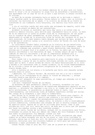El destino le condujo hasta los mismos umbrales de la gran nave sin techo.
Entre el altar y él se interponía la larga fila de sacerdotes y sacerdotisas,
que aguardaban con la copa de oro en la mano a que brotara la sangre caliente de
su víctima.
La mano de La bajaba lentamente hacia el pecho de la delicada e inmóvil
figura tendida sobre la dura piedra. Tarzán exhaló un jadeo, casi un sollozo, al
reconocer las facciones de su amada. Y la cicatriz de encima de su frente se
transformó en una llameante cinta escarlata, una neblina roja flotó ante sus
ojos
y con el terrible rugido del mono macho que enloquece de repente, saltó como
un león y se plantó en medio de las sacerdotisas.
Arrebató la estaca al sacerdote que tenía más cerca y la volteó como un
auténtico demonio furioso, para abrirse paso rápidamente hacia el altar. La mano
de La se inmovilizó al sonar el primer ruido de la interrupción. Al ver quién
era el culpable de aquel pandemónium, se puso blanca. No había conseguido
desentrañar el enigma de la misteriosa huida de Tarzán del calabozo en el que lo
dejó encerrado. En ningún momento había deseado que saliera de Opar, porque La
contemplaba el atlético cuerpo y el atractivo rostro de Tarzán con ojos de mujer
y no de sacerdotisa.
Su inteligente cerebro había concebido ya la historia de una maravillosa
revelación supuestamente recibida de labios del propio Dios Flamígero, según la
cual se le ordenaba que acogiese a aquel blanco desconocido como mensajero
enviado por el propio dios a su pueblo en la Tierra. La sabía que tal fábula
dejaría satisfechos a los habitantes de Opar. Y estaba segura de que el hombre
también se sentiría satisfecho y de que le complacería quedarse allí y
convertirse en su esposo. Eso era mucho mejor que volver al altar de los
sacrificios.
Pero cuando fue a la mazmorra para explicarle el plan, el hombre había
desaparecido, a pesar de que la puerta continuaba cerrada con llave, exactamente
igual que la dejó. Y ahora estaba de vuelta -se había materializado en el airey mataba a los sacerdotes como si fuesen corderos. La se olvidó momentáneamente
de su víctima y antes de que pudiera recuperarse de la sorpresa, el gigante
blanco estaba ante
ella y sostenía en los brazos a la muchacha que hacía unos segundos estaba
tendida sobre el altar.
-¡Apártate, La! -conminó Tarzán-. Me salvaste una vez y no voy a hacerte
daño, pero no te interpongas en mi camino ni trates de seguirme..., porque
entonces tendría que matarte a ti también.
-¿Quién es? -preguntó la suma sacerdotisa, al tiempo que señalaba con el dedo
a la mujer inconsciente.
-¡Es mía! -respondió Tarzán de los Monos.
La muchacha de Opar permaneció inmóvil un instante, mirándole con ojos
desorbitados. Después, una expresión de angustiada desesperanza apareció en sus
pupilas..., afloraron las lágrimas a sus ojos y, al tiempo que se le escapaba un
grito entrecortado, la sacerdotisa se desplomó sobre el suelo. Casi
simultáneamente, una enfurecida turba de hombres espantosos saltaba por encima
del cuerpo de La dispuesta a caer sobre el hombre-mono.
Pero Tarzán ya no estaba allí cuando alargaban los brazos para cogerlo. Un
ágil salto le había llevado al pasillo que conducía a los pozos del subsuelo.
Desapareció por allí y cuando los perseguidores marcharon tras él,
cautelosamente, encontraron la cámara vacía. Se echaron a reír e intercambiaron
jocosos comentarios, convencidos como estaban de que no existía ninguna salida
de aquellos pozos, aparte de la que se utilizaba para entrar. Todo lo que
entraba por allí, por allí tenía que salir, de modo que lo único que les quedaba
por hacer era esperar arriba a que intentase escapar.
Mientras tanto, Tarzán de los Monos, cargado con la inconsciente Jane Porter,
atravesaba los pozos de Opar por debajo del templo del Dios Flamígero sin que
que nadie le persiguiera. Sin embargo, cuando los hombres de Opar hubiesen profundizado más en el asunto recordarían que aquel
hombre ya se había escapado una vez de los pozos y, como ellos vigilaban la
entrada, sabían que no huyó por allí. No obstante, luego apareció procedente del
exterior. Enviarían otra vez cincuenta hombres al valle para que encontraran y
apresaran a aquel profanador del templo.
Cuando Tarzán llegó al pozo del otro lado de la pared de la mazmorra,

 