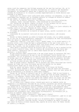 antes trató de rememorar las últimas escenas de las que fue testigo. Ah, ya lo
recordaba. El altar, aquella terrible sacerdotisa, el cuchillo que descendía
lentamente. Se estremeció, pensó que o aquello era la muerte o el cuchillo
acababa de hundirse en su corazón y estaba experimentando el breve delirio que
precede a la muerte.
Cuando por fin reunió valor suficiente para levantar los párpados, lo que vio
confirmaba sus temores: por un frondoso paraíso la llevaba en brazos el hombre
al que amaba, un hombre muerto hacía tiempo.
-Si esto es la muerte -susurró-, doy gracias a Dios por haber fallecido.
-¡Hablas, Jane! -exclamó Tarzán-. ¡Has recobrado el conocimiento!
-Sí, Tarzán de los Monos -repuso la mujer, y, por primera vez en varios
meses, una sonrisa de paz y felicidad animó su rostro.
-¡Gracias a Dios! -casi gritó el hombre mono. Se llegó a un claro cubierto de
hierba, junto al arroyo-. Después de todo, llegué a tiempo.
-¿A tiempo? ¿Qué quieres decir? -preguntó Jane.
-A tiempo de salvarte de la muerte en aquel altar, cariño -contestó él-. ¿No
te acuerdas?
-¿Salvarme de la muerte? -articuló en tono de extrañeza-. ¿No estamos
muertos?
Tarzán la había tendido ya sobre la hierba del prado, con la cabeza apoyada
en la raíz de un árbol gigantesco. Respondió a la pregunta de Jane retrocediendo
para ver mejor el semblante de la muchacha.
-¿Muertos? -repitió, y se echó a reír-. Desde luego, tú no estás muerta y si
quieres volver a la ciudad de Opar y preguntárselo a los que viven allí, te
contarán que tampoco a mí me mataron hace unas pocas horas, como hubiera sido su
gusto. No, cariño, los dos estamos vivos y bien vivos.
-Pero Hazel y monsieur Thuran me dijeron que te caíste al mar a muchas millas
de la costa -insistió Jane, como si tratara de convencerle de que tenía que
estar muerto-. Aseguraron que no cabía duda alguna de que se trataba de tu
persona... y mucho menos
de que pudieras haber sobrevivido o de que algún buque te rescatara del mar.
-¿Cómo puedo convencerte de que no soy un fantasma? -soltó Tarzán una
carcajada-. Fui yo la persona a la que el encantador monsieur Thuran arrojó por
la borda, pero no me ahogué (te lo contaré todo dentro de un momento), de modo
que aquí me tienes: tan salvaje como la primera vez que me viste, Jane Porter.
La joven se puso en pie, muy despacio, y se le acercó.
-Aún no puedo creerlo -murmuró-. No es posible que tanta felicidad sea cierta
después de todas las cosas horribles que me han pasado en los meses
transcurridos desde que el Lady Alice se fue a pique.
Ante él, apoyó una mano, suave y temblorosa, en el brazo de Tarzán.
-Debo de estar soñando y luego me despertaré y veré de nuevo ese aterrador
cuchillo descendiendo hacia mi corazón... Bésame, cariño, sólo una vez, antes de
que se desvanezca y se pierda mi sueño para siempre.
Tarzán de los Monos no necesitó que se lo repitieran. Tomó en sus brazos y
besó a la joven, no una, sino cien veces, hasta que Jane se quedó jadeante, sin
aliento. Sin embargo, cuando Tarzán dejó de besarla, ella le pasó los brazos
alrededor del cuello y atrajo los labios del hombre sobre los suyos una vez más.
-¿Estoy vivo, esto está sucediendo en realidad o no se trata más que de un
sueño? -preguntó Tarzán.
-Si no estás vivo -repuso ella-, rezaré para morir yo también antes de
despertar a la espantosa realidad de los últimos instantes que estuve despierta.
Permanecieron silenciosos unos momentos... mirándose a los ojos como si cada
uno dudase de la realidad de aquella inefable dicha que inopinadamente había
caído sobre ellos. El pasado, con todas sus horripilantes decepciones, se hundía
en el olvido, el futuro no les pertenecía, pero el presente.... ¡ah!, el
presente era totalmente suyo. Nadie podía arrebatárselo. La muchacha fue la
primera en quebrar aquel dulce silencio.
-adónde vamos, cariño? -preguntó-. ¿Qué vamos a hacer?
-¿Adónde te gustaría ir? -respondió Tarzán con otra pregunta-. ¿Qué es lo que
más te gustaría hacer?
-Iré a donde vayas tú; haré lo que a ti te parezca mejor -respondió ella.
-Pero, ¿y Clayton? -recordó Tarzán. Durante un momento se había olvidado de
que sobre la Tierra viviese alguien más, aparte de ellos dos-. No hemos tenido
en cuenta a tu marido.

 