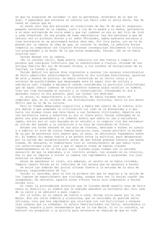 en que te alegrarás de reclamar lo que te pertenece. Acuérdate de lo que te
digo. Y esperemos que entonces te resulte tan fácil como lo sería ahora. Has de
tener en cuenta que en
el mundo sólo hay dos personas en condiciones de dar fe de que el esqueleto
pequeño encontrado en la cabaña, junto a los de tu padre y tu madre, pertenecía
a un mono antropoide de corta edad y que tal cadáver no era el del hijo de lord
y lady Greystoke. Es una prueba de suma importancia. Las dos personas a que me
refiero son el profesor Porter y el señor Philander, ambos bastante ancianos y
cuya existencia no se prolongará muchos años más. Por otra parte, ¿no se te ha
pasado por la cabeza la idea de que, al conocer la verdad, la señorita Porter
rompería su compromiso con Clayton? Entonces conseguirías fácilmente tu título,
tus propiedades y la mujer de la que estás enamorado, Tarzán. ¿No se te había
ocurrido eso?
Tarzán denegó con la cabeza.
-No la conoces -dijo-. Nada podría inducirla con más fuerza a cumplir su
palabra que cualquier infortunio que le sobreviniese a Clayton. Procede de una
antigua familia del sur de Estados Unidos, y los sureños se enorgullecen de su
lealtad, la tienen a gala.
Tarzán dedicó los quince días siguientes a renovar los escasos conocimientos
de París adquiridos anteriormente. Durante el día visitaba bibliotecas, galerías
de arte y museos de pintura. Se había convertido en un lector voraz y el
universo de posibilidades que desplegaba ante él aquel foco de cultura y
sabiduría casi llegaba a abrumarle cuando consideraba la partícula infinitesimal
que de aquel cúmulo inmenso de conocimientos humanos podía asimilar un hombre,
tras una vida entregada al estudio y la investigación. Consagraba el día a
aprender cuanto le era posible, pero las noches las dedicaba
al solaz, el esparcimiento y la diversión. No había tardado mucho en
comprobar que, en el terreno de las distracciones nocturnas, París no era menos
fértil que en el de la cultura.
Pero si fumaba demasiados cigarrillos y bebía más ajenjo de la cuenta, ello
era debido a que aceptaba la civilización tal como se le presentaba y a que
hacía las mismas cosas que veía hacer a sus hermanos civilizados. Aquella era
una existencia nueva y seductora y, por si fuera poco, Tarzán albergaba en el
pecho una gran pesadumbre y un inmenso anhelo que sabía no iba a satisfacer
jamás, motivo por el cual buscaba en el estudio y la crápula -los dos extremosel olvido del pasado y la inhibición a la hora de considerar el futuro.
Estaba una noche sentado en una sala de fiestas, dedicado a sorber su ajenjo
y a admirar el arte de cierta famosa bailarina rusa, cuando percibió la mirada
de un par de perversos ojos negros que, al paso, se detuvieron fugazmente sobre
él. El hombre dio media vuelta y se perdió entre la multitud, para desaparecer
por la salida del establecimiento antes de que Tarzán pudiese echarle una buena
ojeada. No obstante, el hombre-mono tuvo el convencimiento de que había visto
con anterioridad tales ojos y que si aquella noche se habían clavado
momentáneamente en él no fue por azar. Llevaba algún tiempo con la extraña
sensación de que le espiaban, y el instinto animal, tan acusado en su interior,
fue lo que le impulsó a volver la cabeza tan rápidamente y sorprender los ojos
mientras le observaban.
Antes de abandonar el local, sin embargo, el asunto se le había olvidado.
Tampoco reparó Tarzán en el individuo de tez morena que se apresuró a hundir
se entre las sombras del portal situado frente a la entrada de la sala de
fiestas, resplandeciente de luz.
Tarzán lo ignoraba, pero no era la primera vez que le seguían a la salida de
los lugares de esparcimiento que visitaba, aunque rara vez lo hacían cuando iba
acompañado. No obstante, aquella noche D'Arnot tenía otro compromiso y Tarzán
estaba solo.
Al tomar la acostumbrada dirección que le llevaba desde aquella zona de París
hasta su domicilio, el hombre que le espiaba abandonó su escondite del otro lado
de la calle y se adelantó a paso ligero.
Por la noche, en su camino de vuelta a casa, Tarzán solía pasar por la rue
Maule. Era una calle sombría y silenciosa, que le recordaba su querida selva
africana, cosa que era improbable que ocurriese con las bulliciosas y alegres
vías urbanas que la rodeaban. Si estáis familiarizados con París, recordaréis lo
lúgubre, angosta y poco recomendable que es la rue Maule. Si no lo conocéis, os
bastará con preguntar a la policía para enteraros en seguida de que en todo

 