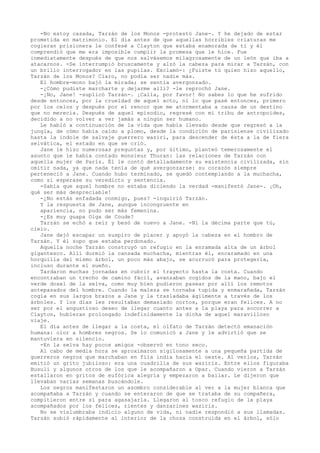 -No estoy casada, Tarzán de los Monos -protestó Jane-. Y he dejado de estar
prometida en matrimonio. El día antes de que aquellas horribles criaturas me
cogieran prisionera le confesé a Clayton que estaba enamorada de ti y él
comprendió que me era imposible cumplir la promesa que le hice. Fue
inmediatamente después de que nos salvásemos milagrosamente de un león que iba a
atacarnos. -Se interrumpió bruscamente y alzó la cabeza para mirar a Tarzán, con
un brillo interrogador en las pupilas. Exclamó-: ¿Fuiste tú quien hizo aquello,
Tarzán de los Monos? Claro, no podía ser nadie más.
El hombre-mono bajó la mirada; se sentía avergonzado.
-¿Cómo pudiste marcharte y dejarme allí? -le reprochó Jane.
-¡No, Jane! -suplicó Tarzán-. ¡Calla, por favor! No sabes lo que he sufrido
desde entonces, por la crueldad de aquel acto, ni lo que pasé entonces, primero
por los celos y después por el rencor que me atormentaba a causa de un destino
que no merecía. Después de aquel episodio, regresé con mi tribu de antropoides,
decidido a no volver a ver jamás a ningún ser humano.
Le habló a continuación de la vida que había llevado desde que regresó a la
jungla, de cómo había caído a plomo, desde la condición de parisiense civilizado
hasta la índole de salvaje guerrero waziri, para descender de ésta a la de fiera
selvática, el estado en que se crió.
Jane le hizo numerosas preguntas y, por último, planteó temerosamente el
asunto que le había contado monsieur Thuran: las relaciones de Tarzán con
aquella mujer de París. Él le contó detalladamente su existencia civilizada, sin
omitir nada, ya que nada tenía de qué avergonzarse: su corazón siempre
perteneció a Jane. Cuando hubo terminado, se quedó contemplando a la muchacha,
como si esperase su veredicto y sentencia.
-Sabía que aquel hombre no estaba diciendo la verdad -manifestó Jane-. ¡Oh,
qué ser más despreciable!
-¿No estás enfadada conmigo, pues? -inquirió Tarzán.
Y la respuesta de Jane, aunque incongruente en
apariencia, no pudo ser más femenina.
-¿Es muy guapa Olga de Coude?
Tarzán se echó a reír y besó de nuevo a Jane. -Ni la décima parte que tú,
cielo.
Jane dejó escapar un suspiro de placer y apoyó la cabeza en el hombro de
Tarzán. Y él supo que estaba perdonado.
Aquella noche Tarzán construyó un refugio en la enramada alta de un árbol
gigantesco. Allí durmió la cansada muchacha, mientras él, encaramado en una
horquilla del mismo árbol, un poco más abajo, se acurrucó para protegerla,
incluso durante el sueño.
Tardaron muchas jornadas en cubrir el trayecto hasta la costa. Cuando
encontraban un trecho de camino fácil, avanzaban cogidos de la mano, bajo el
verde dosel de la selva, como muy bien pudieron pasear por allí los remotos
antepasados del hombre. Cuando la maleza se tornaba tupida y enmarañada, Tarzán
cogía en sus largos brazos a Jane y la trasladaba ágilmente a través de los
árboles. Y los días les resultaban demasiado cortos, porque eran felices. A no
ser por el angustioso deseo de llegar cuanto antes a la playa para socorrer a
Clayton, hubieran prolongado indefinidamente la dicha de aquel maravilloso
viaje.
El día antes de llegar a la costa, el olfato de Tarzán detectó emanación
humana: olor a hombres negros. Se lo comunicó a Jane y le advirtió que se
mantuviera en silencio.
-En la selva hay pocos amigos -observó en tono seco.
Al cabo de media hora se aproximaron sigilosamente a una pequeña partida de
guerreros negros que marchaban en fila india hacia el oeste. Al verlos, Tarzán
emitió un grito jubiloso: era una cuadrilla de sus waziris. Entre ellos figuraba
Busuli y algunos otros de los que le acompañaron a Opar. Cuando vieron a Tarzán
estallaron en gritos de eufórica alegría y empezaron a bailar. Le dijeron que
llevaban varias semanas buscándole.
Los negros manifestaron un asombro considerable al ver a la mujer blanca que
acompañaba a Tarzán y cuando se enteraron de que se trataba de su compañera,
compitieron entre sí para agasajarla. Llegaron al tosco refugio de la playa
acompañados por los felices, rientes y danzarines waziris.
No se vislumbraba indicio alguno de vida, ni nadie respondió a sus llamadas.
Tarzán subió rápidamente al interior de la choza construida en el árbol, sólo

 