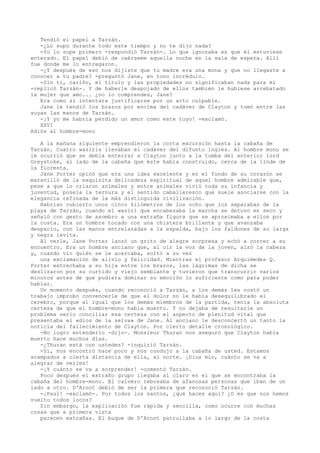 Tendió el papel a Tarzán.
-¿Lo supo durante todo este tiempo y no te dijo nada?
-Yo lo supe primero -respondió Tarzán-. Lo que ignoraba es que él estuviese
enterado. El papel debió de caérseme aquella noche en la sala de espera. Allí
fue donde me lo entregaron.
-¿Y después de eso nos dijiste que tu madre era una mona y que no llegaste a
conocer a tu padre? -preguntó Jane, en tono incrédulo.
-Sin ti, cariño, el título y las propiedades no significaban nada para mí
-replicó Tarzán-. Y de haberle despojado de ellos también le hubiese arrebatado
la mujer que amo... ¿no lo comprendes, Jane?
Era como si intentara justificarse por un acto culpable.
Jane le tendió los brazos por encima del cadáver de Clayton y tomó entre las
suyas las manos de Tarzán.
-¡Y yo me habría perdido un amor como este tuyo! -exclamó.
XXVI
Adiós al hombre-mono
A la mañana siguiente emprendieron la corta excursión hasta la cabaña de
Tarzán. Cuatro waziris llevaban el cadáver del difunto inglés. Al hombre mono se
le ocurrió que se debía enterrar a Clayton junto a la tumba del anterior lord
Greystoke, al lado de la cabaña que éste había construido, cerca de la linde de
la floresta.
Jane Porter opinó que era una idea excelente y en el fondo de su corazón se
maravilló de la exquisita delicadeza espiritual de aquel hombre admirable que,
pese a que lo criaron animales y entre animales vivió toda su infancia y
juventud, poseía la ternura y el sentido caballeresco que suele asociarse con la
elegancia refinada de la más distinguida civilización.
Habrían cubierto unos cinco kilómetros de los ocho que los separaban de la
playa de Tarzán, cuando el waziri que encabezaba la marcha se detuvo en seco y
señaló con gesto de asombro a una extraña figura que se aproximaba a ellos por
la costa. Era un hombre tocado con una chistera brillante y que avanzaba
despacio, con las manos entrelazadas a la espalda, bajo los faldones de su larga
y negra levita.
Al verle, Jane Porter lanzó un grito de alegre sorpresa y echó a correr a su
encuentro. Era un hombre anciano que, al oír la voz de la joven, alzó la cabeza
y, cuando vio quién se le acercaba, soltó a su vez
una exclamación de alivio y felicidad. Mientras el profesor Arquímedes Q.
Porter estrechaba a su hija entre los brazos, las lágrimas de dicha se
deslizaron por su curtido y viejo semblante y tuvieron que transcurrir varios
minutos antes de que pudiera dominar su emoción lo suficiente como para poder
hablar.
Un momento después, cuando reconoció a Tarzán, a los demás les costó un
trabajo ímprobo convencerle de que el dolor no le había desequilibrado el
cerebro, porque al igual que los demás miembros de la partida, tenía la absoluta
certeza de que el hombre-mono había muerto. Y no dejaba de resultarle un
problema serio conciliar esa certeza con el aspecto de plenitud vital que
presentaba el «dios de la selva» de Jane. Al anciano le desconcertó un tanto la
noticia del fallecimiento de Clayton. Por cierto detalle cronológico.
-No logro entenderlo -dijo-. Monsieur Thuran nos aseguró que Clayton había
muerto hace muchos días.
-¿Thuran está con ustedes? -inquirió Tarzán.
-Sí, nos encontró hace poco y nos condujo a la cabaña de usted. Estamos
acampados a cierta distancia de ella, al norte. ¡Dios mío, cuánto se va a
alegrar de verles!
-¡Y cuánto se va a sorprender! -comentó Tarzán.
Poco después el extraño grupo llegaba al claro en el que se encontraba la
cabaña del hombre-mono. El calvero rebosaba de afanosas personas que iban de un
lado a otro. D'Arnot debió de ser la primera que reconoció Tarzán.
-¡Paul! -exclamó-. Por todos los santos, ¿qué haces aquí? ¿O es que nos hemos
vuelto todos locos?
Sin embargo, la explicación fue rápida y sencilla, como ocurre con muchas
cosas que a primera vista
parecen extrañas. El buque de D'Arnot patrullaba a lo largo de la costa

 