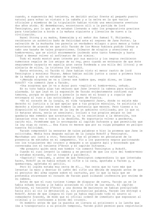cuando, a sugerencia del teniente, se decidió anclar frente al pequeño puerto
natural para echar un vistazo a la cabaña y a la selva en la que varios
oficiales y miembros de la tripulación habían vivido una emocionante aventura
dos años atrás. Al desembarcar, encontraron allí a la partida de lord
Tennington, por lo que ya se estaban llevando a cabo los preparativos precisos
para trasladarlos a bordo a la mañana siguiente y llevarlos de nuevo a la
civilización.
Hazel Strong y su madre, Esmeralda y el señor don Samuel T. Philander,
recibieron un auténtico baño de felicidad ante el regreso de Jane Porter. La
salvación de la muchacha les parecía un verdadero milagro o poco menos y todos
estuvieron de acuerdo en que sólo Tarzán de los Monos hubiera podido llevar a
cabo una hazaña de tales proporciones. Colmaron de elogios y atenciones al
hombre-mono, que se sintió enormemente incómodo ante tanto homenaje y hasta
llegó a desear volver al anfiteatro de los simios.
Todo el mundo mostró gran interés por sus waziris y los negros recibieron
numerosos regalos de los amigos de su rey, pero cuando se enteraron de que éste
seguramente zarparía en aquella gran canoa fondeada a una milla del litoral y se
alejaría de ellos, la tristeza los invadió.
Hasta entonces, ni Tarzán ni Jane habían visto el menor rastro de lord
Tennington y monsieur Thuran. Ambos habían salido juntos a cazar a primera hora
de la mañana y aún no estaban de vuelta.
-¡Menuda sorpresa se va a llevar ese hombre que, según dices, se llama
Rokoff! -le comentó Jane a Tarzán.
-Una sorpresa que le va a durar poco -replicó el hombre-mono, ceñudo.
En su tono había algo tan ominoso que Jane levantó la cabeza para mirarle
alarmada. Lo que leyó en la expresión de Tarzán evidentemente confirmó sus
temores, porque se apresuró a ponerle la mano en el brazo y a rogarle que
entregara al ruso a las autoridades y leyes de Francia.
-En el corazón de la jungla, mi vida -argumentó Jane-, donde no existe más
derecho ni justicia a la que apelar que a tus propios músculos, te asistiría el
derecho a ejecutar sobre ese hombre la sentencia que merece. Pero tienes a tu
disposición el fuerte brazo de la ley de un gobierno civilizado, por lo que si
lo mataras ahora, sería un asesinato. Incluso a tus propios amigos no les
quedaría más remedio que arrestarte y, si te resistieras a la detención, nos
lanzarías otra vez a todos a la desdicha. No soportaría volver a perderte,
cariño mío. Prométeme que lo entregarás al capitán Dufranne y que permitirás que
la ley siga su curso... Esa fiera no merece que por su culpa pongamos en peligro
nuestra felicidad.
Tarzán comprendió la sensatez de tales palabras e hizo la promesa que Jane le
solicitaba. Media hora después salían de la jungla Rokoff y Tennington.
Marchaban uno junto a otro. Tennington fue el primero en percatarse de la
presencia de extraños en el campamento. Vio a los guerreros negros parloteando
con los tripulantes del crucero y después a un gigante ágil y bronceado que
conversaba con el teniente D'Arnot y el capitán Dufranne.
-Me pregunto quién será ese hombre -le comentó Tennington a Rokoff.
Cuando el ruso levantó la cabeza y se percató de que los ojos del hombre-mono
le estaban mirando, dio un traspié y palideció.
-Sapristi! -exclamó, y antes de que Tennington comprendiera lo que intentaba
hacer, Rokoff ya se había echado el rifle a la cara, apuntaba a Tarzán y, a
quemarropa, apretaba el gatillo.
Pero el inglés estaba muy cerca de él... Tan cerca que no tuvo más que
levantar la mano y desviar el cañón del rifle una décima de segundo antes de que
el percutor del arma cayese sobre el cartucho, por lo que la bala que se
pretendía atravesase el corazón de Tarzán pasó silbando inofensiva por encima de
su cabeza.
Antes de que el ruso tuviese tiempo de disparar de nuevo, Tarzán ya se le
había echado encima y le había arrancado el rifle de las manos. El capitán
Dufranne, el teniente D'Arnot y una docena de marineros se habían precipitado
hacia allí al oír la detonación y, sin pronunciar palabra, Tarzán les entregó a
Rokoff. Antes de que llegara el ruso ya había explicado todo el asunto al
comandante francés, de modo que el oficial ordenó de inmediato que esposaran al
criminal y lo confinasen a bordo del crucero.
Un momento antes de que la guardia se llevara al prisionero a la lancha que
iba a transportarlo a su prisión temporal, Tarzán pidió permiso para registrarle

 