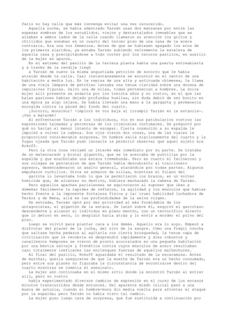 París no hay calle que más convenga evitar una vez oscurecido.
Aquella noche, se había adentrado Tarzán unas dos manzanas por entre las
espesas sombras de los escuálidos, viejos y destartalados inmuebles que se
alzaban a ambos lados de la calle cuando llamaron su atención los gritos y
chillidos que sonaban en un cuarto del tercer piso de una casa de la acera
contraria. Era una voz femenina. Antes de que se hubiesen apagado los ecos de
los primeros alaridos, ya estaba Tarzán subiendo velozmente la escalera de
aquella casa y precipitándose a todo correr por los oscuros pasillos, en auxilio
de la mujer en apuros.
En el extremo del pasillo de la tercera planta había una puerta entreabierta
y a través de la rendija llegó
a Tarzán de nuevo la misma angustiada petición de socorro que le había
atraído desde la calle. Casi instantáneamente se encontró en el centro de una
habitación a media luz. En la repisa de una alta y anticuada chimenea, la llama
de una vieja lámpara de petróleo lanzaba una tenue claridad sobre una docena de
repulsivas figuras. Salvo una de ellas, todas pertenecían a hombres. La única
mujer allí presente se andaría por los treinta años y su rostro, en el que las
bajas pasiones habían dejado profundas huellas, sin duda debió de ser bonito en
una época ya algo lejana. Se había llevado una mano a la garganta y permanecía
encogida contra la pared del fondo del cuarto.
¡Socorro, monsieur! -imploró en voz baja al irrumpir Tarzán en la estancia-.
¡Van a matarme!
Al enfrentarse Tarzán a los individuos, vio en sus patibularios rostros las
expresiones taimadas y perversas de los criminales contumaces. Se preguntó por
qué no hacían el menor intento de escapar. Cierta conmoción a su espalda le
impulsó a volver la cabeza. Sus ojos vieron dos cosas, una de las cuales le
proporcionó considerable sorpresa. Un hombre salía sigilosamente del cuarto y la
fugaz ojeada que Tarzán pudo lanzarle le permitió observar que aquel sujeto era
Rokoff.
Pero la otra cosa reclamó un interés más inmediato por su parte. Se trataba
de un malencarado y brutal gigantón, que se le acercaba de puntillas por la
espalda y que enarbolaba una estaca tremebunda. Pero en cuanto el facineroso y
sus colegas se percataron de que Tarzán había descubierto al traicionero
agresor, desencadenaron un asalto general, atacándole por todas partes. Algunos
empuñaron cuchillos. Otros se armaron de sillas, mientras el fulano del
garrote lo levantaba todo lo que le permitieron los brazos, en un volteo
homicida que, de alcanzar su destino, hubiera machacado la cabeza de Tarzán.
Pero aquellos apaches parisienses se equivocaron al suponer que iban a
domeñar fácilmente la rapidez de reflejos, la agilidad y los músculos que habían
hecho frente a la imponente fortaleza fisica y la: cruel habilidad luchadora de
Terkoz y de Nwna, allá en las profundidades de la selva virgen.
De entrada, Tarzán optó por dar prioridad al más formidable de los
antagonistas, el gigantón de la estaca. Se lanzó sobre él, esquivó el garrotazo
descendente y alcanzó al individuo en pleno mentón, con un terrorífico directo
que lo detuvo en seco, lo despidió hacia atrás y lo envió a morder el polvo del
piso.
Luego se volvió para plantar cara a los demás. Aquello era lo suyo. Empezó a
disfrutar del placer de la lucha, del olor de la sangre. Como una frágil concha
que saltase hecha pedazos al agitarla con cierta brusquedad, la tenue capa de
civilización que le recubría se desprendió rápidamente y diez robustos y
canallescos hampones se vieron de pronto acorralados en una pequeña habitación
por una bestia salvaje y frenética contra cuyos músculos de acero resultaban
casi totalmente ineficaces las enclenques fuerzas de aquellos malhechores.
Al final del pasillo, Rokoff aguardaba el resultado de la escaramuza. Antes
de marchar, quería asegurarse de que la muerte de Tarzán era un hecho consumado,
pero entre sus planes no figuraba la circunstancia de encontrarse dentro del
cuarto mientras se cometía el asesinato.
La mujer aún continuaba en el mismo sitio donde la encontró Tarzán al entrar
allí, pero su rostro
había experimentado diversos cambios de expresión en el curso de los escasos
minutos transcurridos desde entonces. Del aparente miedo inicial pasó a una
mueca de astucia, cuando el hombre-mono dio media vuelta para afrontar el ataque
por la espalda; pero Tarzán no había visto tal cambio.
La mujer puso luego cara de sorpresa, que fue sustituida a continuación por

 