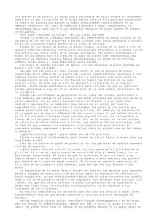 una expresión de horror. ¿Y quién podía extrañarse de ello? Porque el impecable
caballero al que los gritos de la mujer habían atraído allí para que encontrase
la muerte en aquella habitación se había transformado repentinamente en un
demonio vengativo. En lugar de músculos fláccidos y débil resistencia, la
desdichada tenía ante sus ojos un auténtico Hércules en pleno ataque de locura
aniquiladora.
-Mon Dieu! -exclamó la mujer-. ¡Es una fiera salvaje!
Porque la poderosa y blanca dentadura del hombre-mono se había clavado en la
garganta de uno de los atacantes y Tarzán luchaba como había aprendido a hacerlo
entre los colosales simios machos de la tribu de Kerchak.
Estaba en una docena de puntos al mismo tiempo, saltaba de un lado a otro en
aquella reducida estancia, con brincos sinuosos que recordaron a la mujer los de
una pantera que había visto en el parque zoológico. Tan pronto fracturaba el
hueso de una muñeca bajo la presa de su mano de hierro como descoyuntaba una
clavícula al agarrar, aquella bestia desencadenada, el brazo de su víctima,
echarlo hacia atrás y luego impulsarlo hacia arriba.
Sin dejar de emitir aullidos de dolor, los delincuentes salieron huyendo al
pasillo con toda la rapidez que les era posible, pero incluso antes de que el primero de ellos
apareciese en el umbral de la puerta del cuarto, tambaleándose, sangrando y con
algunos huesos rotos, Rokoff ya había visto lo suficiente como para tener el
convencimiento de que no iba a ser Tarzán el hombre que muriese en la casa
aquella noche. De modo que el ruso se apresuró a refugiarse en un tugurio
próximo, desde donde telefoneó a la policía para informar de que un individuo
estaba asesinando a alguien en el tercer piso de la casa número veintisiete de
la rue Maule.
Cuando las autoridades se personaron en el lugar del suceso, encontraron a
tres hombres que gemían en el suelo, a una mujer aterrada que yacía encima de un
sucio camastro, con el rostro hundido entre los brazos, y a un joven bien
vestido y que parecía un caballero que, de pie en el centro del cuarto,
aguardaba los refuerzos que creía le anunciaban los pasos de los agentes que
subían presurosos por la escalera... Los policías, sin embargo, se equivocaron
al juzgarle por el aspecto elegante de sus ropas, porque lo que tenían frente a
ellos era una bestia salvaje cuyas aceradas pupilas grises los contemplaban a
través de los párpados entornados. Con el olor de la sangre, el último residuo
de civilización había abandonado a Tarzán, que ahora se sentía acorralado, como
un león al que rodeasen los cazadores, a la expectativa para afrontar el
siguiente ataque, agazapado y presto a saltar sobre el primero que se decidiera
a lanzarlo.
-¿Qué ha ocurrido aquí? -quiso saber uno de los policías.
Tarzán lo explicó concisamente, pero cuando se volvió hacia la mujer para que
confirmase su ver
Sión de los hechos se quedó de piedra al oír las palabras de aquella supuesta
víctima de agresión.
-¡Este hombre miente! -chilló la mujer, en tono penetrante, dirigiéndose al
policía-. Entró en mi cuarto cuando me encontraba sola y, desde luego, con no
muy buenas intenciones. En vista de que le rechazaba se puso violento y me
habría matado a no ser porque mis gritos atrajeron a esos señores, que pasaban
por delante de la casa en aquel momento. Es Satanás en persona, messieurs; él
sólo casi se ha cargado a diez hombres, nada más que con los dientes y las
manos.
La ingratitud de la mujer dejó a Tarzán tan atónito que durante unos segundos
pareció incapaz de reaccionar. Los policías daban la impresión de sentirse un
tanto escépticos, ya que anteriormente habían tenido otros contactos con aquella
dama y con su encantadora pandilla de compadres. Sin embargo, eran policías y no
jueces, así que decidieron arrestar a todos los presentes en la habitación y
dejar que fuese otro, la autoridad correspondiente, quien separase a los
inocentes de los culpables.
En seguida comprobaron, no obstante, que una cosa era decirle a aquel joven
elegantemente vestido que estaba detenido y otra muy distinta detenerle de
verdad.
-No he cometido ningún delito -manifestó Tarzán sosegadamente-. No he hecho
más que actuar en defensa propia. Ignoro por qué la mujer ha dicho lo que ha
dicho. No puede tener nada en contra de mi persona, porque no la había visto en

 
