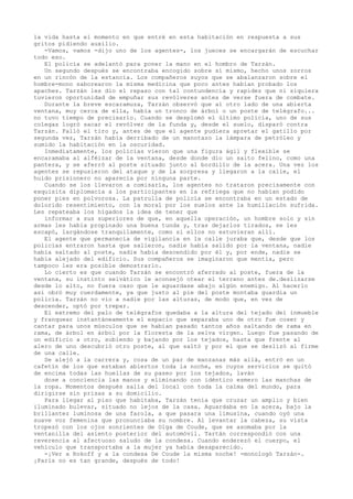 la vida hasta el momento en que entré en esta habitación en respuesta a sus
gritos pidiendo auxilio.
-Vamos, vamos -dijo uno de los agentes-, los jueces se encargarán de escuchar
todo eso.
El policía se adelantó para poner la mano en el hombro de Tarzán.
Un segundo después se encontraba encogido sobre sí mismo, hecho unos zorros
en un rincón de la estancia. Los compañeros suyos que se abalanzaron sobre el
hombre-mono saborearon la misma medicina que poco antes habían probado los
apaches. Tarzán les dio el repaso con tal contundencia y rapidez que ni siquiera
tuvieron oportunidad de empuñar sus revólveres antes de verse fuera de combate.
Durante la breve escaramuza, Tarzán observó que al otro lado de una abierta
ventana, muy cerca de ella, había un tronco de árbol o un poste de telégrafo...
no tuvo tiempo de precisarlo. Cuando se desplomó el último policía, uno de sus
colegas logró sacar el revólver de la funda y, desde el suelo, disparó contra
Tarzán. Falló el tiro y, antes de que el agente pudiera apretar el gatillo por
segunda vez, Tarzán había derribado de un manotazo la lámpara de petróleo y
sumido la habitación en la oscuridad.
Inmediatamente, los policías vieron que una figura ágil y flexible se
encaramaba al alféizar de la ventana, desde donde dio un salto felino, como una
pantera, y se aferró al poste situado junto al bordillo de la acera. Una vez los
agentes se repusieron del ataque y de la sorpresa y llegaron a la calle, el
huido prisionero no aparecía por ninguna parte.
Cuando se los llevaron a comisaría, los agentes no trataron precisamente con
exquisita diplomacia a los participantes en la refriega que no habían podido
poner pies en polvorosa. La patrulla de policía se encontraba en un estado de
dolorido resentimiento, con la moral por los suelos ante la humillación sufrida.
Les repateaba los hígados la idea de tener que
informar a sus superiores de que, en aquella operación, un hombre solo y sin
armas les había propinado una buena tunda y, tras dejarlos tirados, se les
escapó, largándose tranquilamente, como si ellos no estuvieran allí.
El agente que permanecía de vigilancia en la calle juraba que, desde que los
policías entraron hasta que salieron, nadie había salido por la ventana, nadie
había saltado al poste, nadie había descendido por él y, por ende, nadie se
había alejado del edificio. Sus compañeros se imaginaron que mentía, pero
tampoco les era posible demostrarlo.
Lo cierto es que cuando Tarzán se encontró aferrado al poste, fuera de la
ventana, su instinto selvático le aconsejó otear el terreno antes de.deslizarse
desde lo alto, no fuera caso que le aguardase abajo algún enemigo. Al hacerlo
así obró muy cuerdamente, ya que justo al pie del poste montaba guardia un
policía. Tarzán no vio a nadie por las alturas, de modo que, en vez de
descender, optó por trepar.
El extremo del palo de telégrafos quedaba a la altura del tejado del inmueble
y franquear instantáneamente el espacio que separaba uno de otro fue coser y
cantar para unos músculos que se habían pasado tantos años saltando de rama en
rama, de árbol en árbol por la floresta de la selva virgen. Luego fue pasando de
un edificio a otro, subiendo y bajando por los tejados, hasta que frente al
alero de uno descubrió otro poste, al que saltó y por el que se deslizó al firme
de una calle.
Se alejó a la carrera y, cosa de un par de manzanas más allá, entró en un
cafetín de los que estaban abiertos toda la noche, en cuyos servicios se quitó
de encima todas las huellas de su paseo por los tejados, laván
dose a conciencia las manos y eliminando con idéntico esmero las manchas de
la ropa. Momentos después salía del local con toda la calma del mundo, para
dirigirse sin prisas a su domicilio.
Para llegar al piso que habitaba, Tarzán tenía que cruzar un amplio y bien
iluminado bulevar, situado no lejos de la casa. Aguardaba en la acera, bajo la
brillantez luminosa de una farola, a que pasara una limusina, cuando oyó una
suave voz femenina que pronunciaba su nombre. Al levantar la cabeza, su vista
tropezó con los ojos sonrientes de Olga de Coude, que se asomaba por la
ventanilla del asiento posterior del automóvil. Tartán correspondió con una
reverencia al afectuoso saludo de la condesa. Cuando enderezó el cuerpo, el
vehículo que transportaba a la mujer ya había desaparecido.
-¡Ver a Rokoff y a la condesa De Coude la misma noche! -monologó Tarzán-.
¡París no es tan grande, después de todo!

 