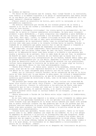 IV
La condesa se explica
-Tu París es más peligroso que mi jungla, Paul -llegó Tarzán a la conclusión,
tras referir a la mañana siguiente a su amigo el enfrentamiento que había tenido
en la rue Maule con los apaches y los policías-. ¿Por qué me atraerían allí con
aquel señuelo? ¿Tendrían hambre?
D'Arnot simuló un escalofrío de horror, pero soltó la carcajada al oír la
estrambótica sugerencia.
-Es difícil remontarse por encima de los niveles propios de la selva y
razonar a la luz de las normas y costumbres civilizadas, ¿verdad, amigo mío?
-dijo en tono burlón.
-¡Normas y costumbres civilizadas! -La ironía matizó su exclamación-. En las
normas de la selva no figuran semejantes atrocidades. Se mata para conseguir
alimento o para defenderse... O para conquistar una compañera y para defender a
los hijos. Como ves, siempre conforme a los dictados de una ley natural que lo
rige todo. Pero aquí, ¡ufffl, tu hombre civilizado es mucho más bestial que las
fieras salvajes. Mata sin más ni más, para entretenerse y, lo que es peor, se
vale arteramente de un sentimiento noble, como la solidaridad humana, y lo
utiliza como cebo para atraer a la incauta víctima hacia la muerte. Atender la
llamada de un semejante que pedía auxilio fue lo que me impulsó a llegarme a
toda prisa a la habitación donde me esperaban los asesinos.
»No comprendí, no pude comprender, hasta bastante después de que hubiera
pasado todo, que una mujer fuese capaz de caer tan bajo, hundirse hasta tal
punto en la depravación moral como para atraer a la muerte a una persona que
acudía a salvarla de un peligro. Pero no cabe duda de que así fue, la presencia
de Rokoff en aquel lugar y la versión de los hechos que la mujer dio a los
policías imposibilitan otra interpretación de los hechos. Rokoff debía saber que
yo pasaba frecuentemente por la rue Maule. Esperaba la ocasión de cazarme, todo
su plan se desarrolló hasta el último detalle de acuerdo con sus previsiones,
incluso tenía preparada la historia de la mujer por si acaso algo se torcía y
pasaba lo que pasó. Ahora lo veo todo meridianamente claro.
-Bueno dijo D'Arnot . Al menos este. asunto te ha enseñado, entre otras
cosas, algo que me ha sido imposible meterte en la cabeza: la realidad de que la
rue Maule es un lugar estupendo para eludirlo una vez ha caído la noche.
-Pues, por el contrario -sonrió Tarzán-, me ha convencido de que es la única
calle en todo París por la que merece la pena pasar. No volveré a desaprovechar
nunca más la ocasión de atravesarla, ya que me ha proporcionado la primera
auténtica oportunidad de divertirme a modo, como no me había divertido desde que
abandoné África.
-Es posible que tengas más diversión de ese tipo incluso sin necesidad de
hacer otra visita a esa calle -dijo D'Arnot . Ten presente que no has acabado
aún con la policía. Conozco lo suficiente a los policías de París como para
asegurarte que no van a olvidar así como así lo que les hiciste. Tarde o
temprano darán contigo, mi querido Tarzán, y en cuanto te echen el
guante pondrán entre rejas al salvaje hombre de los bosques. ¿Crees que te
gustará eso?
-Nunca encerrarán a Tarzán de los Monos entre rejas -replicó el hombre-mono,
hosca la voz.
En su tono había algo que impulsó a su amigo a alzar vivamente la cabeza para
mirarle. En las apretadas mandíbulas y en los gélidos ojos grises percibió el
joven francés algo que despertó en su ánimo serios temores por aquel niño grande
que no podía reconocer ninguna ley más poderosa que la de las proezas que uno
pudiera realizar mediante su propia fortaleza fisica. Comprendió que había que
hacer algo para arreglar las cosas entre Tarzán y la policía antes de que se
produjese otro enfrentamiento.
-Tienes mucho que aprender, Tarzán -dijo en tono grave-. Tanto si te hacen
gracia como si no, debes respetar las leyes de los hombres. Si tú y tus amigos
os empeñáis en desafiar a la policía no conseguiréis más que disgustos. Puedo
explicar el asunto en tu nombre, estoy dispuesto a hacerlo hoy mismo, pero en
adelante has de cumplir la ley. Si sus representantes te dicen «Ven», tendrás
que ir; y si te dicen «Vete», habrás de marcharte. En fin, ahora mismo iremos a
ver a mi gran amigo, le visitaremos en el departamento y solucionaremos el
asunto de la rue Maule. ¡Vamos!
Media hora después entraban juntos en el despacho del funcionario de policía.

 