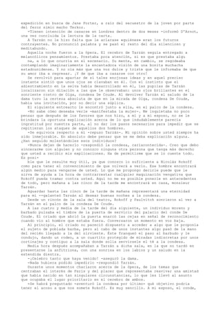 expedición en busca de Jane Porter, a raíz del secuestro de la joven por parte
del feroz simio macho Terkoz.
-Tienen intención de casarse en Londres dentro de dos meses -informó D'Arnot,
una vez concluida la lectura de la carta.
A Tarzán no le hizo falta que le aclarase «quiénes» eran los futuros
contrayentes. No pronunció palabra y se pasó el resto del día silencioso y
meditabundo.
Aquella noche fueron a la ópera. El cerebro de Tarzán seguía entregado a
melancólicos pensamientos. Prestaba poca atención, si es que prestaba algu
na, a lo que ocurría en el escenario. Su mente, en cambio, se regodeaba
contemplando imaginariamente la encantadora visión de una bonita muchacha
estadounidense. Y no oía más que una voz dulce y triste que le informaba de que
su amor iba a regresar. ¡Y de que iba a casarse con otro!
Se revolvió para apartar de sí tales enojosas ideas y en aquel preciso
instante sintió que unos ojos se clavaban en él. Con el instinto que el
adiestramiento en la selva había desarrollado en él, las pupilas de Tarzán
localizaron sin dilación a las que le observaban: unos ojos brillantes en el
sonriente rostro de Olga, condesa De Coude. Al devolver Tarzán el saludo de la
dama tuvo la certeza absoluta de que en la mirada de Olga, condesa De Coude,
había una invitación, por no decir una súplica.
El siguiente entreacto le encontró junto a ella, en el palco de la condesa.
-No sabe cómo deseaba verle -manifestaba la mujer-. Me inquietaba no poco
pensar que después de los favores que nos hizo, a mí y a mi esposo, no se le
brindara la oportuna explicación acerca de lo que indudablemente parecía
ingratitud por nuestra parte, al no dar los pasos necesarios para impedir que se
repitieran los ataques de aquellos dos hombres.
-Se equivoca respecto a mí -repuso Tarzán-. Mi opinión sobre usted siempre ha
sido inmejorable. En absoluto debe pensar que se me deba explicación alguna.
¿Han seguido molestándoles esos individuos?
-Nunca dejan de hacerlo -respondió la condesa, cariacontecida-. Creo que debo
sincerarme con alguien y no conozco ninguna otra persona que tenga más derecho
que usted a recibir mis explicaciones. Ha de permitirme que se lo cuente todo.
Es posible que le resulte muy útil, ya que conozco lo suficiente a Nicolás Rokoff
como para tener el convencimiento de que volverá a verlo. Ese hombre encontrará
algún medio para vengarse de usted. Lo que me propongo decirle puede que le
sirva de ayuda a la hora de contrarrestar cualquier maquinación vengativa que
Rokoff pueda tramar contra usted. Aquí no me es posible ponerle en antecedentes
de todo, pero mañana a las cinco de la tarde me encontrará en casa, monsieur
Tarzán.
Aguardar hasta las cinco de la tarde de mañana representará una eternidad
para mí --galanteó Tarzán al desear buenas noches a la condesa.
Desde un rincón de la sala del teatro, Rokoff y Paulvitch sonrieron al ver a
Tarzán en el palco de la condesa De Coude.
A las cuatro y media de la tarde del día siguiente, un individuo moreno y
barbado pulsaba el timbre de la puerta de servicio del palacio del conde De
Coude. El criado que abrió la puerta enarcó las cejas en señal de reconocimiento
cuando vio al hombre que estaba fuera. Conversaron un momento en voz baja.
Al principio, el criado no pareció dispuesto a acceder a algo que le proponía
el sujeto de poblada barba, pero al cabo de unos instantes algo pasó de la mano
del recién llegado a la del sirviente. Éste franqueó el paso al barbudo y le
condujo, dando un rodeo, a un cuartito protegido de miradas indiscretas por unos
cortinajes y contiguo a la sala donde solía servírsele el té a la condesa.
Media hora después acompañaban a Tarzán a dicha sala, en la que no tardó en
presentarse la anfitriona, con una sonrisa en los labios y un saludo en la
extendida diestra.
-¡Celebro tanto que haya venido! -aseguró la dama.
-Nada hubiera podido impedirlo -respondió Tarzán.
Durante unos momentos charlaron acerca de la ópera, de los temas que
centraban el interés de París y del placer que representaba reavivar una amistad
que había nacido en tan singulares circunstancias, lo que les llevó al asunto
que ocupaba el lugar prioritario en el cerebro de ambos.
-Se habrá preguntado -aventuró la condesa por último- qué objetivo podría
tener el acoso a que nos somete Rokoff. Es muy sencillo. A mi esposo, el conde,

 